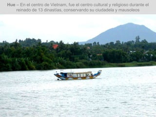 Hue – En el centro de Vietnam, fue el centro cultural y religioso durante el
reinado de 13 dinastías, conservando su ciudadela y mausoleos
 