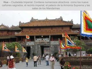 Hue – Ciudadela Imperial. Contiene numerosos atractivos como los nueve
cañones sagrados, el recinto imperial, el palacio de la Armonía Suprema y las
salas de los Mandarines
 