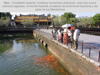 Hue – Ciudadela Imperial. Contiene numerosos atractivos como los nueve
cañones sagrados, el recinto imperial, el palacio de la Armonía Suprema y las
salas de los Mandarines
 