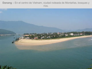 Danang – En el centro de Vietnam, ciudad rodeada de Montañas, bosques y
ríos.
 