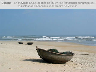 Danang – La Playa de China, de más de 35 km, fue famosa por ser usada por
los soldados americanos en la Guerra de Vietman
 