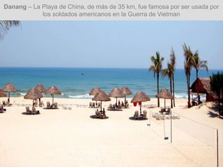 Danang – La Playa de China, de más de 35 km, fue famosa por ser usada por
los soldados americanos en la Guerra de Vietman
 