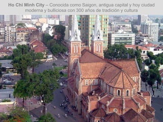 Ho Chi Minh City – Conocida como Saigon, antigua capital y hoy ciudad
moderna y bulliciosa con 300 años de tradición y cultura
 