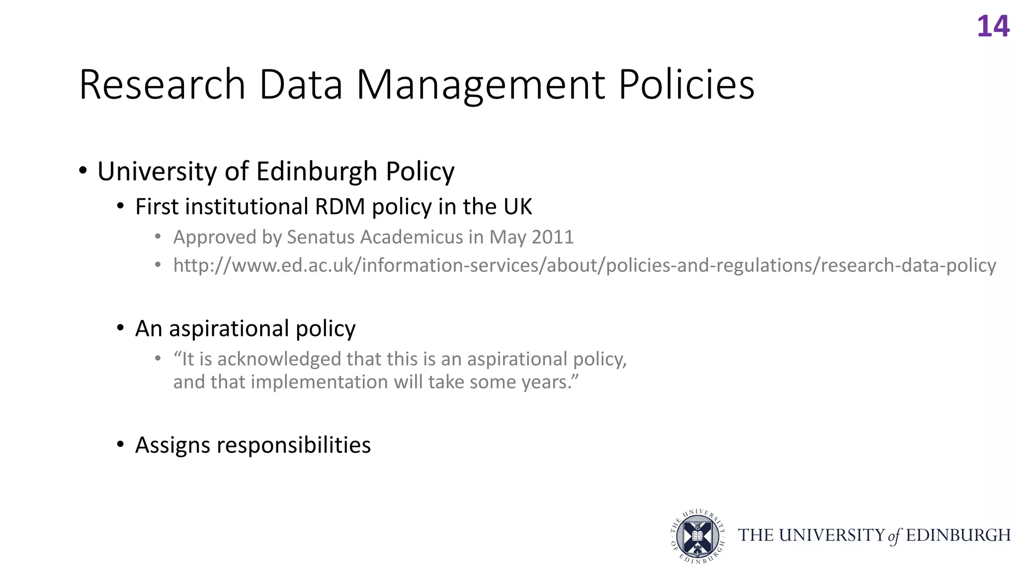 Research Data Management Policies
• University of Edinburgh Policy
• First institutional RDM policy in the UK
• Approved by Senatus Academicus in May 2011
• http://www.ed.ac.uk/information-services/about/policies-and-regulations/research-data-policy
• An aspirational policy
• “It is acknowledged that this is an aspirational policy,
and that implementation will take some years.”
• Assigns responsibilities
14
 
