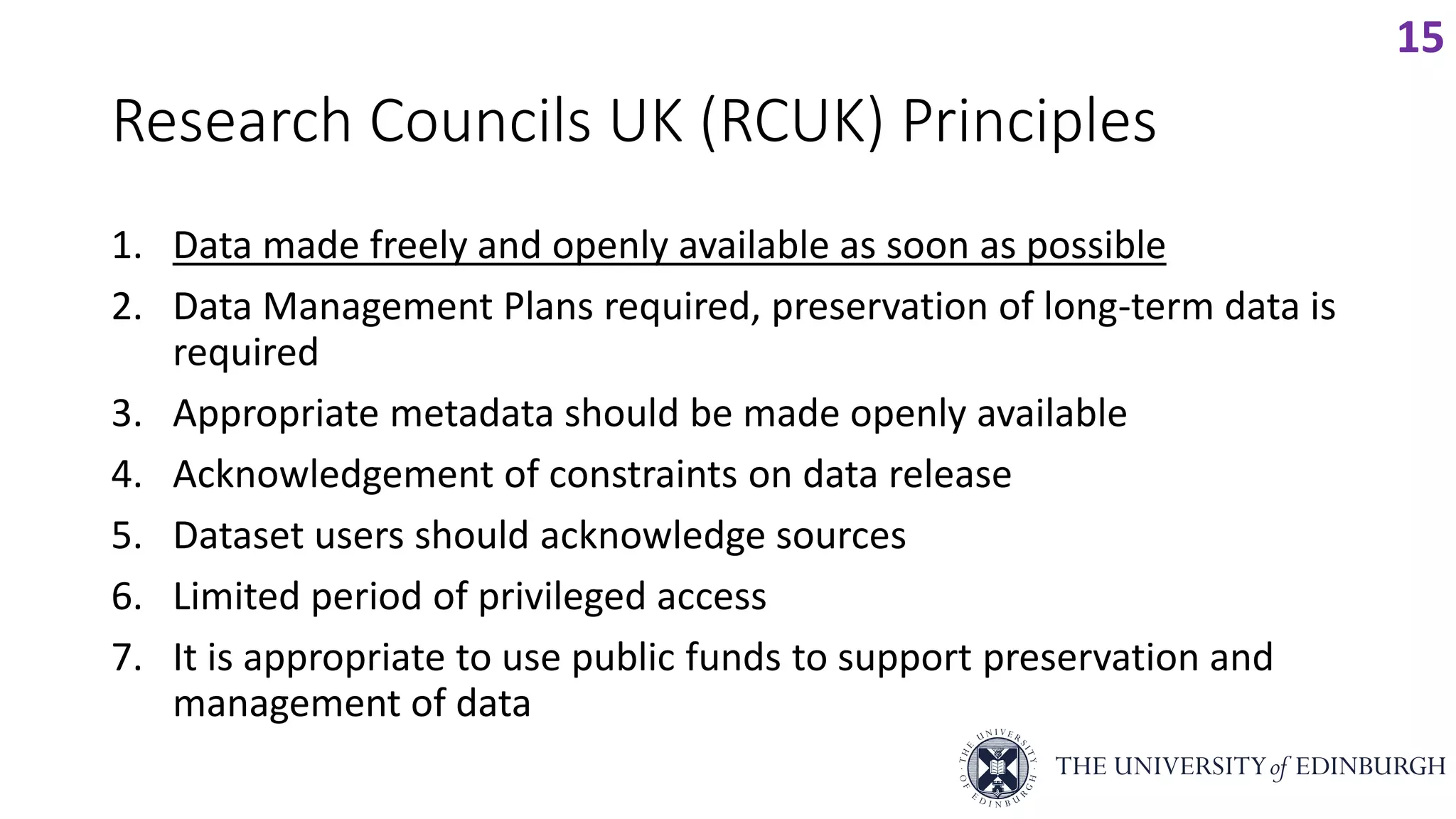 Research Councils UK (RCUK) Principles
1. Data made freely and openly available as soon as possible
2. Data Management Plans required, preservation of long-term data is
required
3. Appropriate metadata should be made openly available
4. Acknowledgement of constraints on data release
5. Dataset users should acknowledge sources
6. Limited period of privileged access
7. It is appropriate to use public funds to support preservation and
management of data
15
 