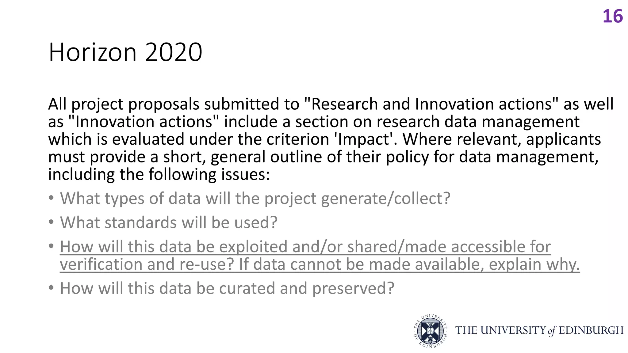 Horizon 2020
All project proposals submitted to "Research and Innovation actions" as well
as "Innovation actions" include a section on research data management
which is evaluated under the criterion 'Impact'. Where relevant, applicants
must provide a short, general outline of their policy for data management,
including the following issues:
• What types of data will the project generate/collect?
• What standards will be used?
• How will this data be exploited and/or shared/made accessible for
verification and re-use? If data cannot be made available, explain why.
• How will this data be curated and preserved?
16
 
