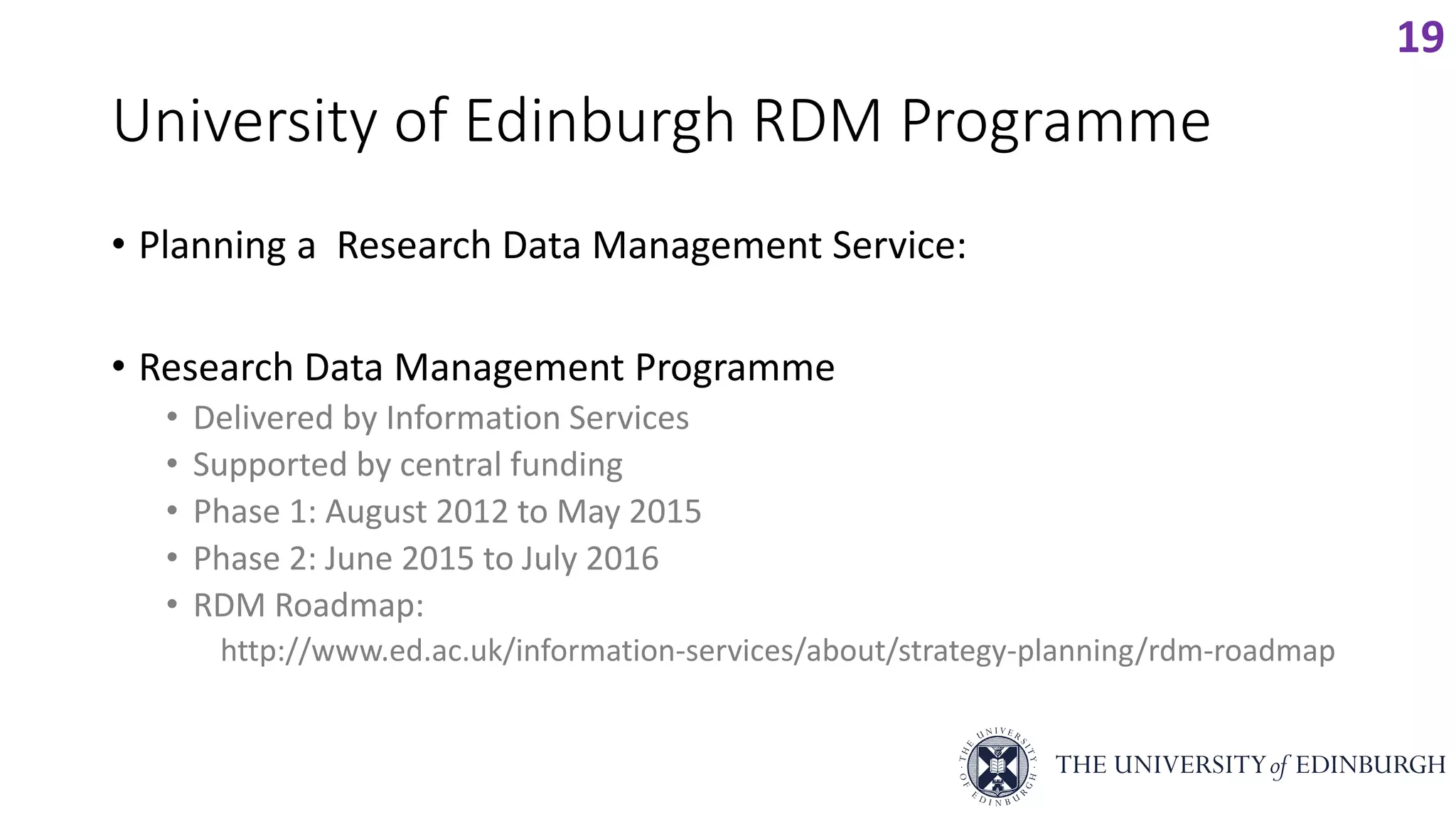 University of Edinburgh RDM Programme
• Planning a Research Data Management Service:
• Research Data Management Programme
• Delivered by Information Services
• Supported by central funding
• Phase 1: August 2012 to May 2015
• Phase 2: June 2015 to July 2016
• RDM Roadmap:
http://www.ed.ac.uk/information-services/about/strategy-planning/rdm-roadmap
19
 