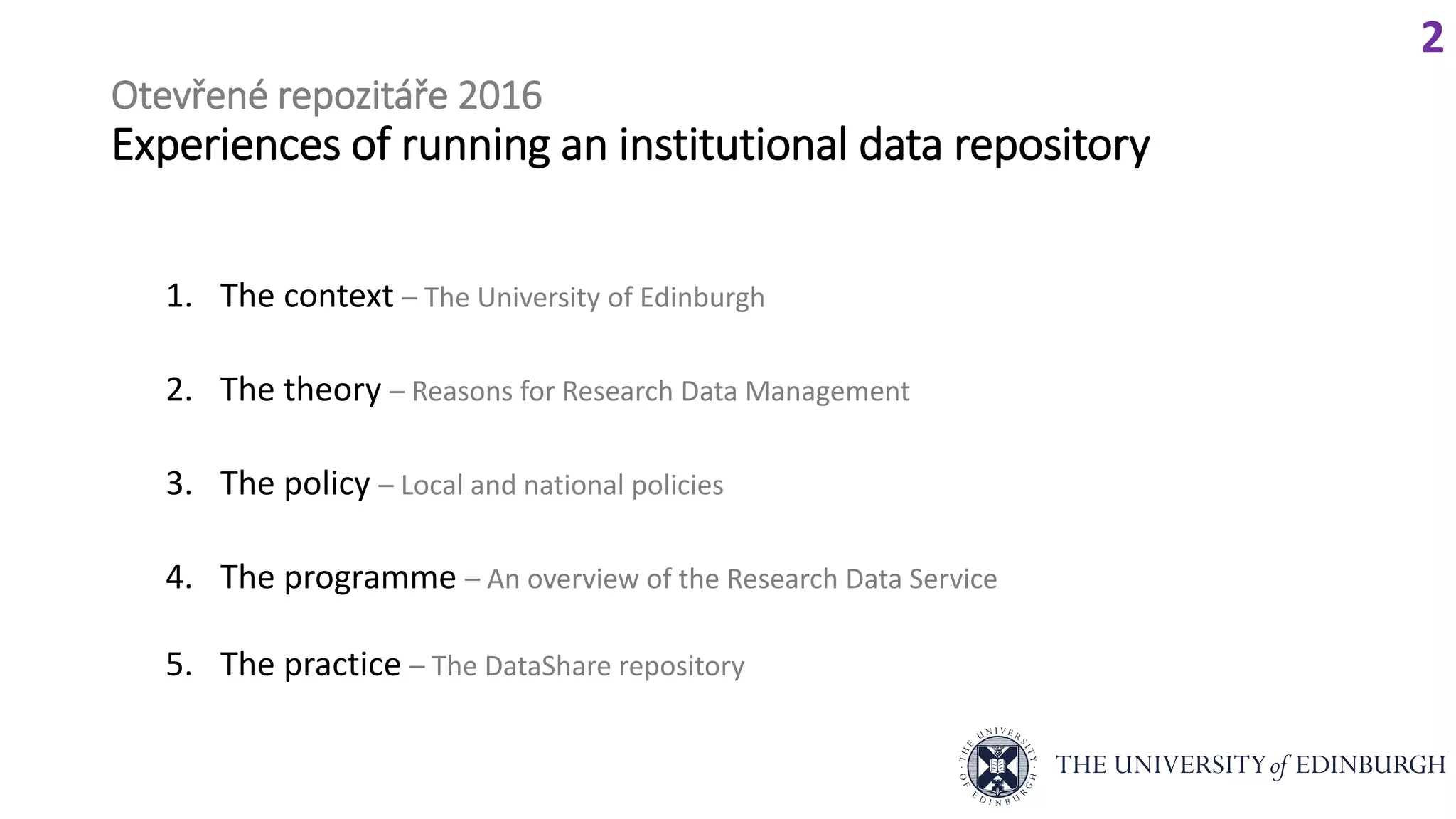 Otevřené repozitáře 2016
Experiences of running an institutional data repository
1. The context – The University of Edinburgh
2. The theory – Reasons for Research Data Management
3. The policy – Local and national policies
4. The programme – An overview of the Research Data Service
5. The practice – The DataShare repository
2
 