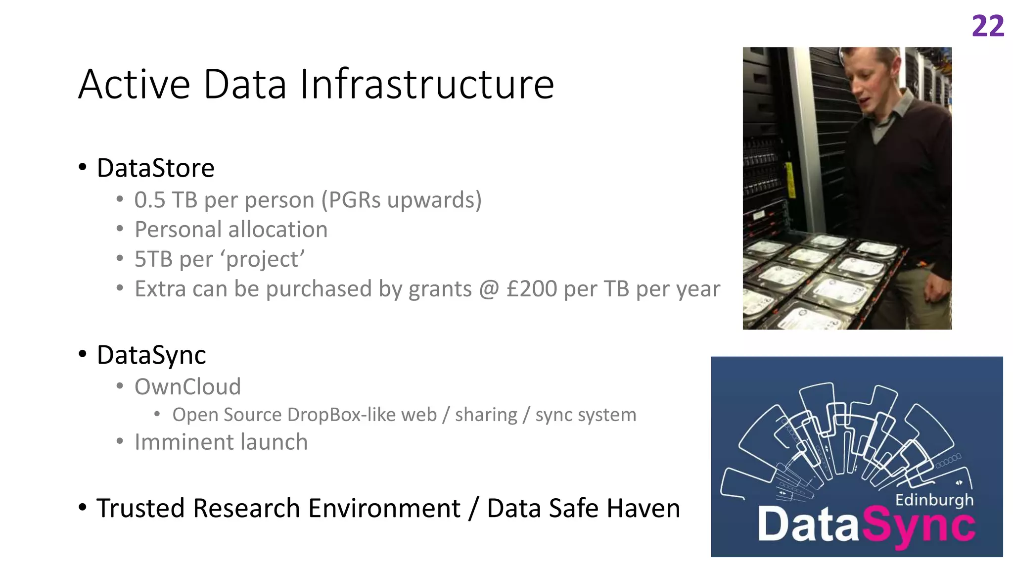 Active Data Infrastructure
• DataStore
• 0.5 TB per person (PGRs upwards)
• Personal allocation
• 5TB per ‘project’
• Extra can be purchased by grants @ £200 per TB per year
• DataSync
• OwnCloud
• Open Source DropBox-like web / sharing / sync system
• Imminent launch
• Trusted Research Environment / Data Safe Haven
22
 