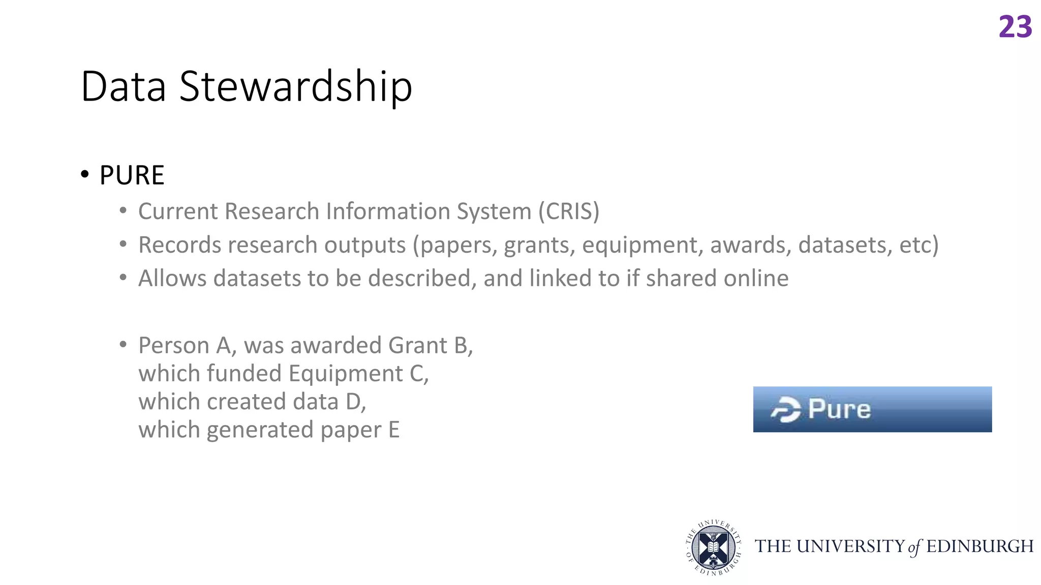 Data Stewardship
• PURE
• Current Research Information System (CRIS)
• Records research outputs (papers, grants, equipment, awards, datasets, etc)
• Allows datasets to be described, and linked to if shared online
• Person A, was awarded Grant B,
which funded Equipment C,
which created data D,
which generated paper E
23
 