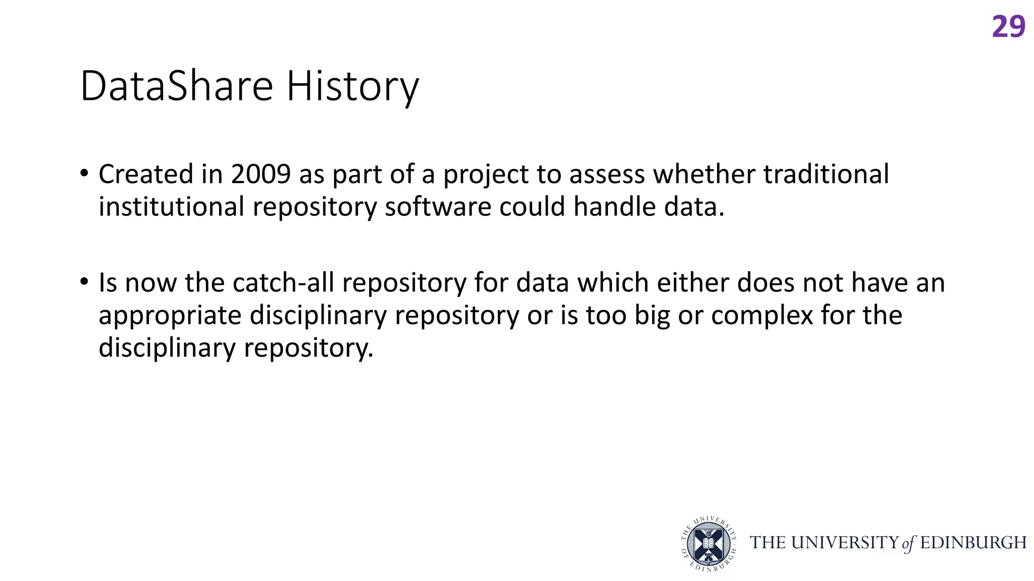 DataShare History
• Created in 2009 as part of a project to assess whether traditional
institutional repository software could handle data.
• Is now the catch-all repository for data which either does not have an
appropriate disciplinary repository or is too big or complex for the
disciplinary repository.
29
 