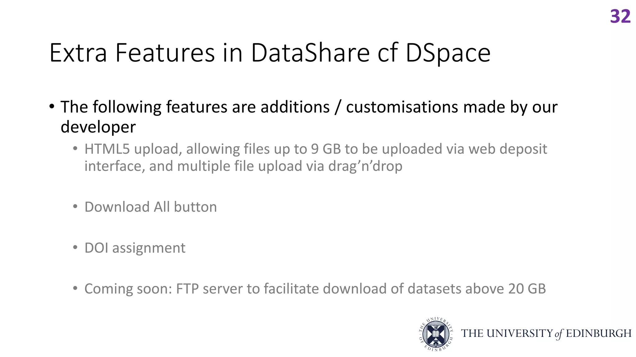 Extra Features in DataShare cf DSpace
• The following features are additions / customisations made by our
developer
• HTML5 upload, allowing files up to 9 GB to be uploaded via web deposit
interface, and multiple file upload via drag’n’drop
• Download All button
• DOI assignment
• Coming soon: FTP server to facilitate download of datasets above 20 GB
32
 