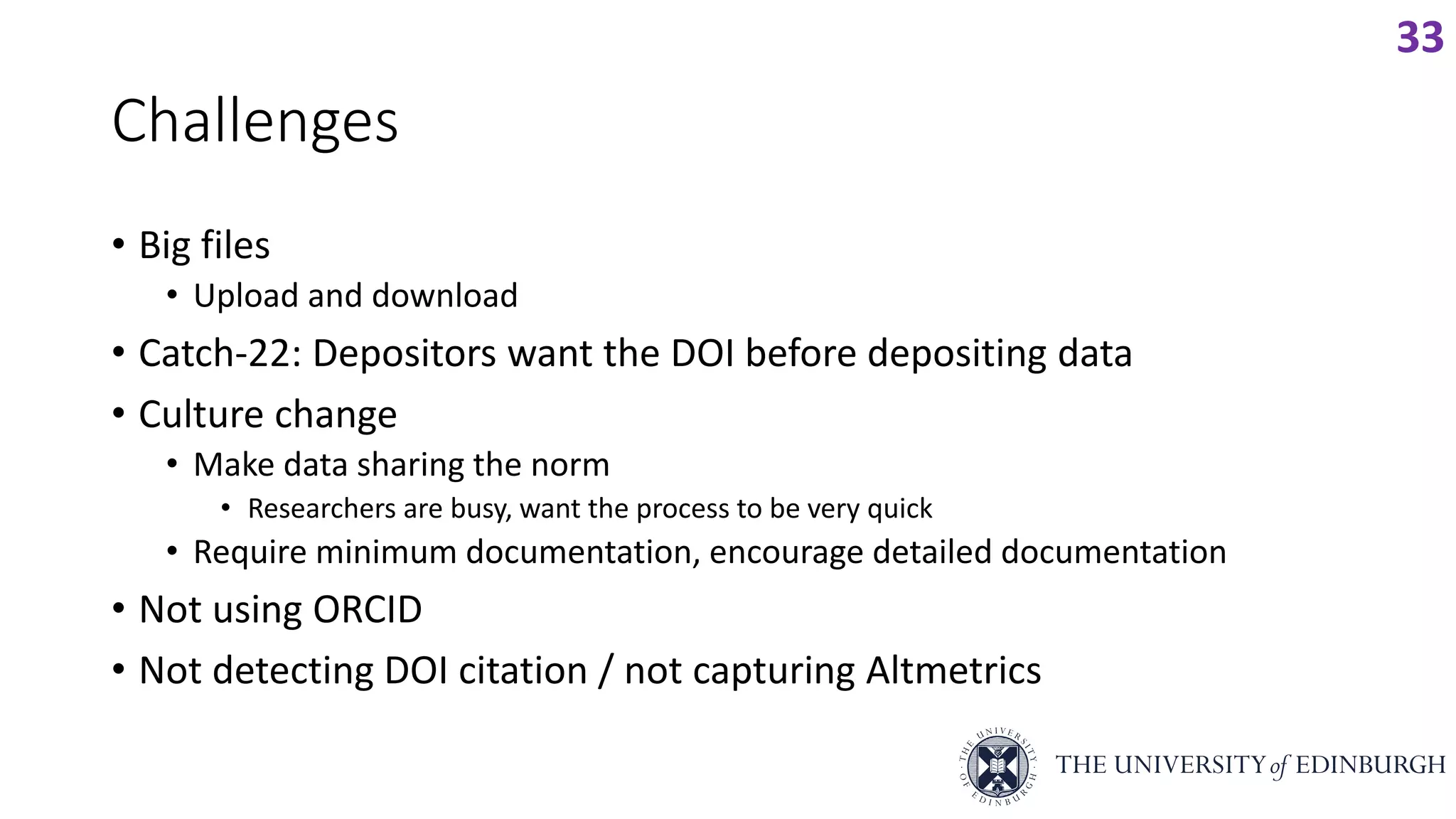Challenges
• Big files
• Upload and download
• Catch-22: Depositors want the DOI before depositing data
• Culture change
• Make data sharing the norm
• Researchers are busy, want the process to be very quick
• Require minimum documentation, encourage detailed documentation
• Not using ORCID
• Not detecting DOI citation / not capturing Altmetrics
33
 
