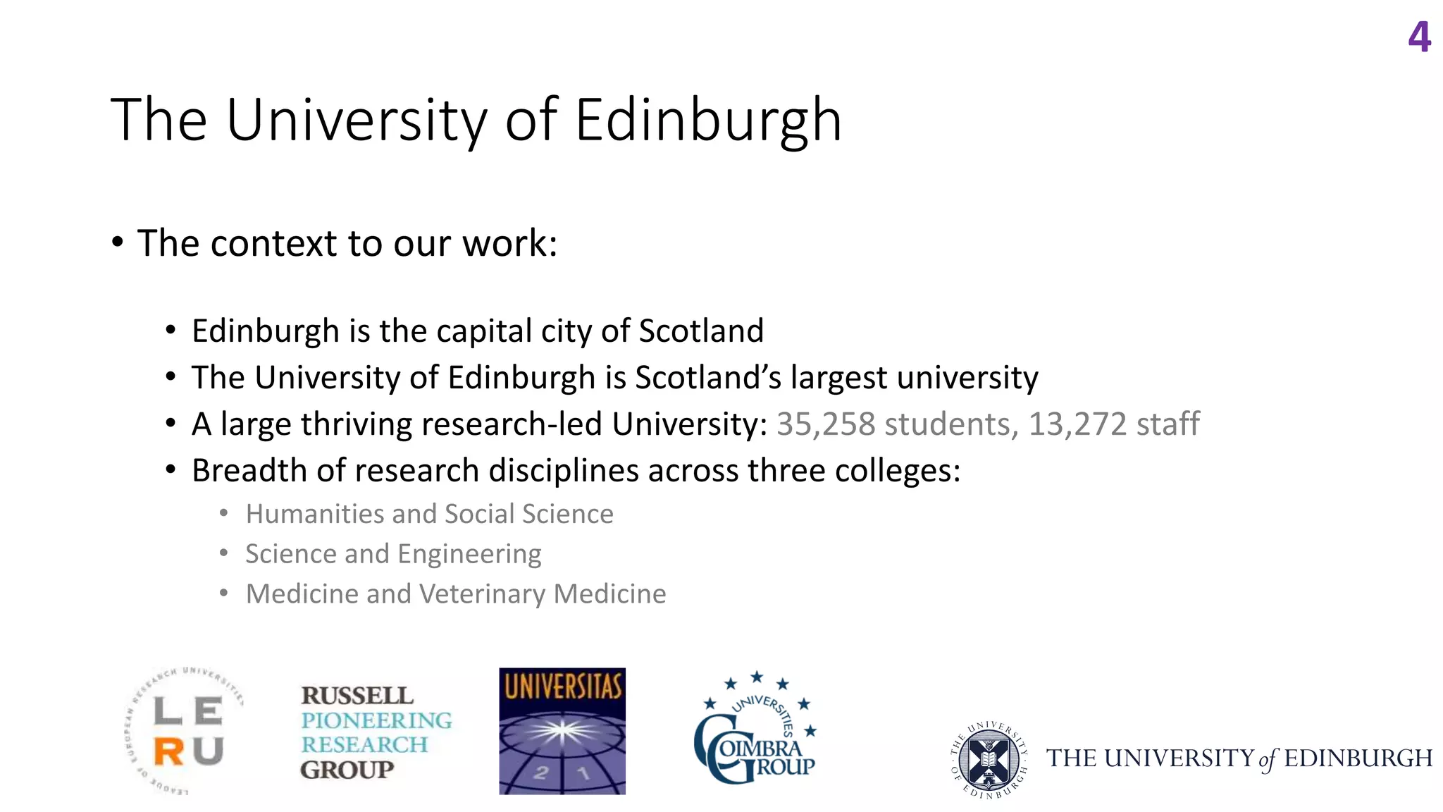 The University of Edinburgh
• The context to our work:
• Edinburgh is the capital city of Scotland
• The University of Edinburgh is Scotland’s largest university
• A large thriving research-led University: 35,258 students, 13,272 staff
• Breadth of research disciplines across three colleges:
• Humanities and Social Science
• Science and Engineering
• Medicine and Veterinary Medicine
4
 