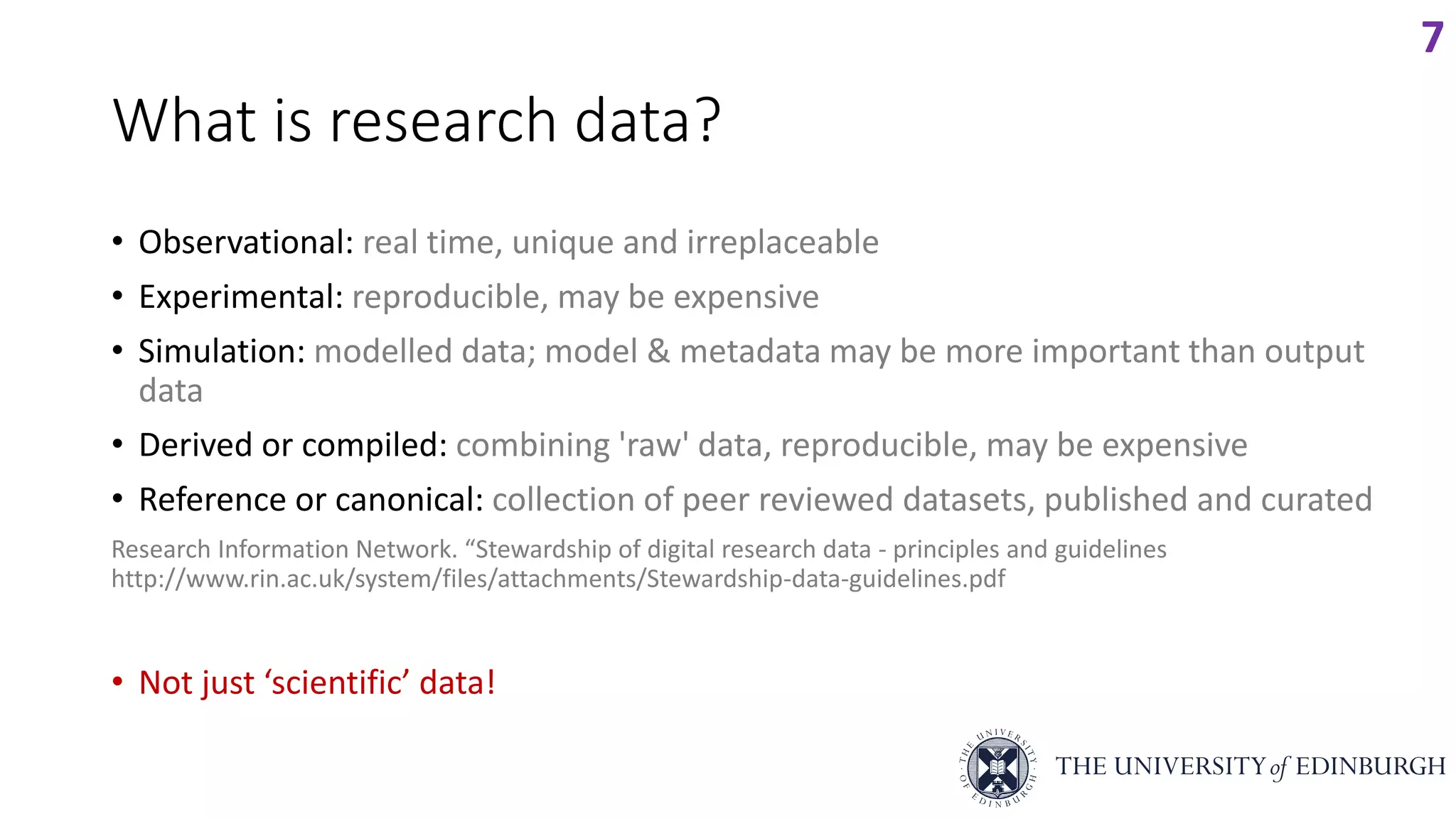 What is research data?
• Observational: real time, unique and irreplaceable
• Experimental: reproducible, may be expensive
• Simulation: modelled data; model & metadata may be more important than output
data
• Derived or compiled: combining 'raw' data, reproducible, may be expensive
• Reference or canonical: collection of peer reviewed datasets, published and curated
Research Information Network. “Stewardship of digital research data - principles and guidelines
http://www.rin.ac.uk/system/files/attachments/Stewardship-data-guidelines.pdf
• Not just ‘scientific’ data!
7
 