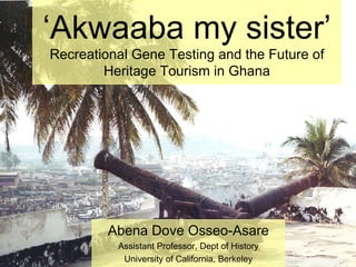 ‘ Akwaaba my sister’ Recreational Gene Testing and the Future of Heritage Tourism in Ghana Abena Dove Osseo-Asare Assistant Professor, Dept of History University of California, Berkeley 