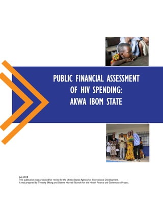 July 2018
This publication was produced for review by the United States Agency for International Development.
It was prepared by Timothy Effiong and Udeme Harriet Edumoh for the Health Finance and Governance Project.
PUBLIC FINANCIAL ASSESSMENT
OF HIV SPENDING:
AKWA IBOM STATE
 