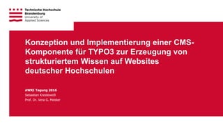 1Technische Hochschule Brandenburg · University of Applied Sciences
AWKI Tagung 2016
Sebastian Kreideweiß
Prof. Dr. Vera G. Meister
Konzeption und Implementierung einer CMS-
Komponente für TYPO3 zur Erzeugung von
strukturiertem Wissen auf Websites
deutscher Hochschulen
 