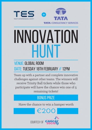 + 
INNOVATION 
HUNT 
venue: Global ROOM 
DATE: TUESDAY 18TH FEBRUARY // 12PM 
Team up with a partner and complete innovative 
challenges against other teams. The winners will 
receive Trinity Ball tickets while those who 
participate will have the chance win one of 5 
remaining tickets! 
BONUS PRIZE 
Have the chance to win a hamper worth €200 
Courtesy of 

