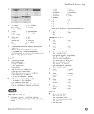 10English World ESO 1 ©B Burlington Books
Workbook Answer Key
3 Parts of the	
body Food Adjectives of	
personality
Animals Places around	
town
4	 1.	 is dancing	 4.	 isn’t watching
	 2.	 am studying	 5.	 is running
	 3.	 Are … staying
5	 1.	 sends	 4.	 don’t understand
	 2.	 sleep	 5.	 isn’t washing
	 3.	 Are … using
6	 1.	 How many 	 6.	 His 	
	 2.	 never	 7.	 That
	 3.	 haven’t got	 8.	 There isn’t
	 4.	 is		 9.	 Do you run
	 5.	 Jane’s	 10.	 a
7	 1.	I am standing between the post office and the library
right now.
	 2.	 Do you want some meat from the butcher’s?
	 3.	 The students aren’t visiting the museum now.
	 4.	 Is Harry eating at the restaurant in the shopping centre?
	 5.	 We are sitting opposite the stadium.
(page 40)
8	 1.	 where is the hospital
	 2.	 How do I get there
	 3.	 straight on Hill Street
	 4.	 Then where do I go
	 5.	 Great. Thanks
9	 1.	 My friend Bill lives in Manchester.
	 2.	 Alan and I love Japanese food.
	 3.	 Helen Carter goes to the cinema every Friday.
	 4.	 Their holidays start on 15th July.
	 5.	 We often go to France at Christmas.
0	 1.	 The hospital is opposite the post office.
	 2.	 The butcher’s is next to the bank.
	 3.	 Are you playing tennis now?
	 4.	 Sam and Jenny are watching a film at the cinema.
	 5.	 We are waiting for you in front of the restaurant.
	 Unit 5
VOCABULARY (page 41)
1	Wordsnake: gymnastics, weightlifting, basketball,
swimming, surfing, tennis, cycling, football, judo, skiing,
running
11
	 1.	 skiing	 7.	 tennis
	 2.	 cycling	 8.	 swimming
	 3.	 gymnastics	 9.	 weightlifting
	 4.	 running	 10.	 judo
	 5.	 basketball	 11.	 surfing
	 6.	 football
2	 a.	 9		 f.	 11
	 b.	 8		 g.	 6
	 c.	 5		 h.	 5
	 d.	 4		 i.	 7
	 e.	 1
	 Picture shows two actions: 5 basketball: (jump and throw)
3	 1.	 play 	 4.	 go
	 2.	 go 	 5.	 play
	 3.	 do 	
GRAMMAR (page 42)
1	 1.	 can	 4.	 can
	 2.	 can’t	 5.	 can
	 3.	 can’t
2	 1.	 can’t	 4.	 can’t
	 2.	 can’t 	 5.	 can
	 3.	 can
3	 1.	 Can you speak German?
	 	 Yes, I can. / No, I can’t.
	 2.	 Can students buy lunch at your school?
Yes, they can. / No, they can’t.
	 3.	 Can your friend read Japanese?
	 	 Yes, he/she can. / No, he/she can’t.
	 4.	 Can your mother play tennis?
	 	 Yes, she can. / No, she can’t.
	 5.	 Can you walk home from school?
	 	 Yes, I can. / No, I can’t.
4	 1.	 must	 3.	 mustn’t
	 2.	 mustn’t 	 4.	 must
5	 1.	 must	 4.	 mustn’t
	 2.	 mustn’t 	 5.	 mustn’t
	 3.	 must
6	 1.	 must	 4.	 must
	 2.	 can’t	 5.	 can’t
	 3.	 mustn’t	 6.	 can
7	 1.	 can	 4.	 can
	 2.	 mustn’t	 5.	 must
	 3.	 must	 6.	 can’t
(page 43)
8	 1.	 Helen sings beautifully.
	 2.	 She dances well, too.
	 3.	 She works hard at school.
	 4.	 She does her homework carefully.
	 5.	 She swims fast.
	 6.	 She runs slowly.
mouth corn confident
nose steak funny
fox hospital
mice church
 