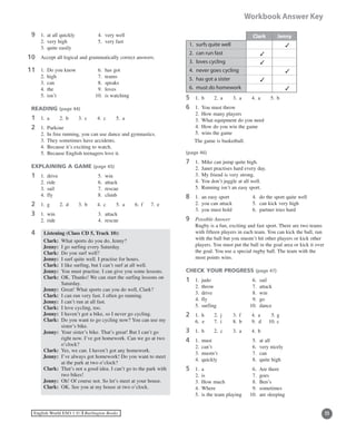 11English World ESO 1 ©B Burlington Books
Workbook Answer Key
9	 1.	 at all quickly 	 4.	 very well
	 2.	 very high	 5.	 very fast
	 3.	 quite easily
0	 Accept all logical and grammatically correct answers.
1	 1.	 Do you know	 6.	 has got
	 2.	 high	 7.	 teams
	 3.	 can	 8.	 speaks
	 4.	 the	 9.	 loves
	 5.	 isn’t	 10.	 is watching
READING (page 44)
1	 1.	 a	 2.	 b	 3.	 c	 4.	 c	 5.	 a
2	 1.	 Parkour
	 2.	 In free running, you can use dance and gymnastics.
	 3.	 They sometimes have accidents.
	 4.	 Because it’s exciting to watch.
	 5.	 Because English teenagers love it.
EXPLAINING A GAME (page 45)
1	 1.	 drive	 5.	 win
	 2.	 ride	 6.	 attack
	 3.	 sail	 7.	 rescue
	 4.	 fly		 8.	 climb
2	 1.	 g	 2.	 d	 3.	 b	 4.	 c	 5.	 a	 6.	 f	 7.	 e
3	 1.	 win	 3.	 attack
	 2.	 ride	 4.	 rescue
4 Listening (Class CD 5, Track 10):
	 Clark:	 What sports do you do, Jenny?
	 Jenny:	 I go surfing every Saturday.
	 Clark:	 Do you surf well?
	 Jenny:	 I surf quite well. I practise for hours.
	 Clark:	 I like surfing, but I can’t surf at all well.
	 Jenny:	 You must practise. I can give you some lessons.
	 Clark:	OK. Thanks! We can start the surfing lessons on
Saturday.
	 Jenny:	 Great! What sports can you do well, Clark?
	 Clark:	 I can run very fast. I often go running.
	 Jenny:	 I can’t run at all fast.
	 Clark:	 I love cycling, too.
	 Jenny:	 I haven’t got a bike, so I never go cycling.
	 Clark:	Do you want to go cycling now? You can use my
sister’s bike.
	 Jenny:	 Your sister’s bike. That’s great! But I can’t go
right now. I’ve got homework. Can we go at two
o’clock?
	 Clark:	 Yes, we can. I haven’t got any homework.
	 Jenny:	 I’ve always got homework! Do you want to meet
at the park at two o’clock?
	 Clark:	That’s not a good idea. I can’t go to the park with
two bikes!
	 Jenny:	 Oh! Of course not. So let’s meet at your house.
	 Clark:	 OK. See you at my house at two o’clock.
11
11
5	 1.	 b	 2.	 a	 3.	 a	 4.	 a	 5.	 b
6	 1.	 You must throw
	 2.	 How many players
	 3.	 What equipment do you need
	 4.	 How do you win the game
	 5.	 wins the game
The game is basketball.
(page 46)
7	 1.	 Mike can jump quite high.
	 2.	 Janet practises hard every day.
	 3.	 My friend is very strong.
	 4.	You don’t juggle at all well.
	 5.	 Running isn’t an easy sport.
8	 1.	 an easy sport	 4.	 do the sport quite well
	 2.	 you can attack	 5.	can kick very high
	 3.	 you must hold	 6.	 partner tries hard
9	 Possible Answer
	Rugby is a fun, exciting and fast sport. There are two teams
with fifteen players in each team. You can kick the ball, run
with the ball but you mustn’t hit other players or kick other
players. You must put the ball in the goal area or kick it over
the goal. You use a special rugby ball. The team with the
most points wins.
CHECK YOUR PROGRESS (page 47)
1	 1.	 judo	 6.	 sail
	 2.	 throw	 7.	 attack
	 3.	 drive	 8.	 win
	 4.	 fly		 9.	 go
	 5.	 surfing	 10.	 dance
2	 1.	 h	 2.	 j	 3.	 f	 4.	 a	 5.	g
	 6. e	 7.	 i	 8.	 b	 9. d	 10.	c
3	 1.	 b	 2.	 c	 3.	 a	 4.	 b
4	 1.	 must	 5.	 at all
	 2.	 can’t	 6.	 very nicely
	 3.	 mustn’t	 7.	 can
	 4.	 quickly	 8.	 quite high
5	 1.	 a		 6.	 Are there
	 2.	 is		 7.	 goes
	 3.	 How much	 8.	 Ben’s
	 4.	 Where	 9. 	sometimes
	 5.	 is the team playing	 10.	 are sleeping
Clark Jenny
1.	surfs quite well 3
2.	can run fast 3
3.	loves cycling 3
4.	never goes cycling 3
5.	has got a sister 3
6.	must do homework 3
 