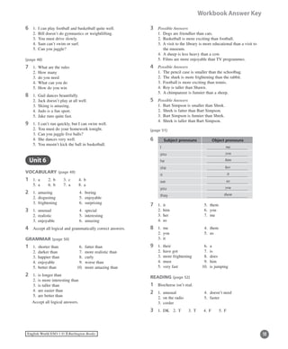 12English World ESO 1 ©B Burlington Books
Workbook Answer Key
6	 1.	 I can play football and basketball quite well.
	 2.	 Bill doesn’t do gymnastics or weightlifting.
	 3.	 You must drive slowly.
	 4.	 Sam can’t swim or surf.
	 5.	 Can you juggle?
(page 48)
7	 1.	 What are the rules
	 2.	 How many
	 3.	 do you need
	 4.	 What can you do
	 5.	 How do you win
8	 1.	 Gail dances beautifully.
	 2.	 Jack doesn’t play at all well.
	 3.	 Skiing is amazing.
	 4.	 Judo is a fun sport.
	 5.	 Jake runs quite fast.
9	 1.	 I can’t run quickly, but I can swim well.
	 2.	 You must do your homework tonight.
	 3.	 Can you juggle five balls?
	 4.	 She dances very well.
	 5.	 You mustn’t kick the ball in basketball.
	 Unit 6
VOCABULARY (page 49)
1	 1.	 a	 2.	 b	 3.	 c	 4.	 b
	 5.	 a	 6.	 b	 7.	 a	 8.	 a
2	 1.	 amazing	 4.	 boring
	 2.	 disgusting	 5.	 enjoyable
	 3.	 frightening	 6.	 surprising
3	 1.	 unusual 	 4.	 special
	 2.	 realistic 	 5.	 interesting
	 3.	 enjoyable 	 6.	 amazing
4	 Accept all logical and grammatically correct answers.
GRAMMAR (page 50)
1	 1.	 shorter than	 6.	 fatter than
	 2.	 darker than	 7.	 more realistic than
	 3.	 happier than	 8.	 curly
	 4.	 enjoyable	 9.	 worse than
	 5.	 better than	 10.	 more amazing than
2	 1.	 is longer than
	 2.	 is more interesting than
	 3.	 is taller than
	 4.	 are easier than
	 5.	 are better than
Accept all logical answers.
3	 Possible Answers
	 1.	 Dogs are friendlier than cats.
	 2.	 Basketball is more exciting than football.
	 3.	A visit to the library is more educational than a visit to
the museum.
	 4.	 A sheep is less heavy than a cow.
	 5.	 Films are more enjoyable than TV programmes.
4	 Possible Answers
	 1.	 The pencil case is smaller than the schoolbag.
	 2.	 The shark is more frightening than the rabbit.
	 3.	 Football is more exciting than tennis.
	 4.	 Roy is taller than Shawn.
	 5.	 A chimpanzee is funnier than a sheep.
5	 Possible Answers
	 1.	 Bart Simpson is smaller than Shrek.
	 2.	 Shrek is fatter than Bart Simpson.
	 3.	 Bart Simpson is funnier than Shrek.
	 4.	 Shrek is taller than Bart Simpson.
(page 51)
6 Subject pronouns Object pronouns
I
you
he
she
it
we
you
they
7	 1.	 it		 5.	 them
	 2.	 him	 6.	 you
	 3.	 her	 7.	 me
	 4.	 us
8	 1.	 me	 4.	 them
	 2.	 you	 5.	 us
	 3.	 it
9	 1.	 their	 6.	 a
	 2.	 have got	 7.	 is
	 3.	 more frightening	 8.	 does
	 4.	 must	 9.	 him
	 5.	 very fast	 10.	 is jumping
READING (page 52)
1	 Biocheese isn’t real.
2	 1.	 unusual	 4.	 doesn’t need
	 2.	 on the radio	 5.	 faster
	 3.	 cooler
3	 1.	 DK	 2.	 T	 3.	 T	 4.	 F	 5.	 F
me
you
him
her
it
us
you
them
 