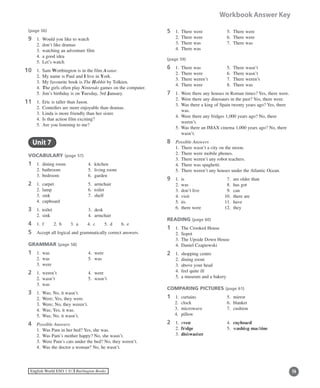 14English World ESO 1 ©B Burlington Books
Workbook Answer Key
(page 56)
9	 1.	 Would you like to watch
	 2.	 don’t like dramas
	 3.	 watching an adventure film
	 4.	 a good idea
	 5.	 Let’s watch
0	 1.	 Sam Worthington is in the film Avatar.
	 2.	 My name is Paul and I live in York.
	 3.	 My favourite book is The Hobbit by Tolkien.
	 4.	 The girls often play Nintendo games on the computer.
	 5.	 Jim’s birthday is on Tuesday, 3rd January.
1	 1.	 Eric is taller than Jason.
	 2.	 Comedies are more enjoyable than dramas.
	 3.	 Linda is more friendly than her sister.
	 4.	 Is that action film exciting?
	 5.	 Are you listening to me?
	 Unit 7
VOCABULARY (page 57)
1	 1.	 dining room	 4.	 kitchen
	 2.	 bathroom	 5.	 living room
	 3.	 bedroom	 6.	 garden
2	 1.	 carpet 	 5.	 armchair	
	 2.	 lamp	 6.	 toilet
	 3.	 sink	 7.	 shelf
	 4.	 cupboard
3	 1.	 toilet	 3.	 desk
	 2.	 sink	 4.	 armchair
4	 1.	 f	 2.	 b	 3.	 a	 4.	 c	 5.	 d	 6.	 e
5	 Accept all logical and grammatically correct answers.
GRAMMAR (page 58)
1	 1.	 was	 4.	 were
	 2.	 was	 5.	 was
	 3.	 were
2	 1.	 weren’t	 4.	 were
	 2.	 wasn’t	 5.	 wasn’t
	 3.	 was
3	 1.	 Was; No, it wasn’t.
	 2.	 Were; Yes, they were.
	 3.	 Were; No, they weren’t.
	 4.	 Was; Yes, it was.
	 5.	 Was; No, it wasn’t.
4	 Possible Answers
	 1.	 Was Pam in her bed? Yes, she was.
	 2.	 Was Pam’s mother happy? No, she wasn’t.
	 3.	 Were Pam’s cats under the bed? No, they weren’t.
	 4.	 Was the doctor a woman? No, he wasn’t.
1111
11
5	 1.	 There were	 5.	 There were
	 2.	 There were	 6.	 There were
	 3.	 There was	 7.	 There was
	 4.	 There was
(page 59)
6	 1.	 There was	 5.	 There wasn’t
	 2.	 There were	 6.	 There wasn’t
	 3.	 There weren’t	 7.	 There weren’t
	 4.	 There were	 8.	 There was
7	 1.	 Were there any houses in Roman times? Yes, there were.
	 2.	 Were there any dinosaurs in the past? Yes, there were.
	 3.	Was there a king of Spain twenty years ago? Yes, there
was.
	 4.	Were there any fridges 1,000 years ago? No, there
weren’t.
	 5.	Was there an IMAX cinema 1,000 years ago? No, there
wasn’t.
8	 Possible Answers
	 1.	 There wasn’t a city on the moon.
	 2.	 There were mobile phones.
	 3.	 There weren’t any robot teachers.
	 4.	 There was spaghetti.
	 5.	 There weren’t any houses under the Atlantic Ocean.
9	 1.	 is		 7.	 are older than
	 2.	 was	 8.	 has got
	 3.	 don’t live	 9.	 can
	 4.	 visit 	 10.	 there are
	 5.	 its		 11.	 have
	 6.	 there were	 12.	 they
READING (page 60)
1	 1.	 The Crooked House
	 2.	 Sopot
	 3.	 The Upside Down House
	 4.	 Daniel Czapiewski
2	 1.	 shopping centre
	 2.	 dining room
	 3.	 above your head
	 4.	 feel quite ill
	 5.	 a museum and a bakery
COMPARING PICTURES (page 61)
1	 1. 	curtains	 5. 	mirror
2.	 clock 	 6. 	blanket
3. 	microwave	 7.	 cushion
4.	 pillow
2	 1.	 oven	 4.	 cupboard
	 2.	 fridge	 5.	 washing machine
	 3.	 dishwasher
 