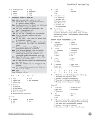 15English World ESO 1 ©B Burlington Books
Workbook Answer Key
3	 1.	 washing machine 	 5.	 lamp
	 2.	 mirror	 6.	 dishwasher
	 3.	 blanket	 7.	 clock
	 4.	 curtains	 8.	 fridge
4	 Listening (Class CD 5, Track 14):	
	 Kim:	 I love your house, Jen. It looks very old.
	 Jen:	Thanks, Kim. This was my grandmother’s house.
It’s about two hundred years old.
	 Kim:	Two hundred years? Wow! That is very old. Was all
the furniture your grandmother’s?
	 Jen:	The chairs and table were Grandmother’s. But
there’s a new carpet and sofa.
	 Kim:	 The kitchen looks new, too.
	 Jen:	 Yes, it is new. It’s got a new sink and cupboards.
	 Kim:	Were the microwave and dishwasher your
grandmother’s?
	 Jen:	No, they weren’t. There weren’t any modern items
in Grandmother’s kitchen.
	 Kim:	No microwave or dishwasher! Life wasn’t easy for
our grandparents. Jen, was this your grandmother’s
fridge?
	 Jen:	No, it wasn’t. There was an old fridge in
Grandmother’s kitchen. It was smaller.
	 Kim:	 What about the bedrooms? Were they different?
	 Jen:	Yes, they were. The colours of my room were
terrible. The room was pink and brown. The
curtains and blankets were pink and brown, too.
	 Kim:	Ugh! Pink and brown! I hate those colours. What
colour is your room now, Jen?
	 Jen:	It’s blue with white curtains. The blankets are blue
and white, too.
	 Kim:	I like blue and white. Has your room got any old
furniture?
	 Jen:	No, it hasn’t. All the furniture is new. Would you
like to see my room?
	 Kim:	 Sure.
	 Jen:	 OK, come with me.
	 1.	 T	 2.	 F	 3.	 T	 4.	 F	 5.	 T
5	 1.	 table	 4.	 were
	 2.	 kitchen sink	 5.	 pink and brown
	 3.	 a dishwasher
6	 1.	 there was
	 2.	 In picture B
	 3.	 In both pictures
	 4.	 there was a small table
	 5.	 There were chairs
	 6.	 there weren’t any white chairs
(page 62)
7	 1.	 because	 4.	 because
	 2.	 and	 5.	 but
	 3.	 but
8	 1.	 and	 4.	 but
	 2.	 and	 5.	 because
	 3.	 but
9	 1.	 Yes, there were.
	 2.	 No, there wasn’t.
	 3.	 Yes, there were.
	 4.	 No, there weren’t.
	 5.	 No, there wasn’t.
	 6.	 Yes, there was.
	 7.	 No, there weren’t.
0	 Possible Answer
A classroom in the year 1901 was small. There was a
teacher, but there weren’t many students. There were desks
and there were shelves. There weren’t any computers, CDs,
markers or a TV.
CHECK YOUR PROGRESS (page 63)
1	 1.	 kitchen	 4.	 garden
	 2.	 living room	 5.	 bathroom
	 3.	 bedroom
2	 1.	 gorilla 	 6.	 Weightlifting
	 2.	 A strawberry	 7.	 adventure
	 3.	 Feet 	 8.	 confident
	 4.	 sister	 9.	 get up
	 5.	 church	 10.	 shy
3	 1.	 were	 4.	 were
	 2.	 wasn’t	 5.	 Was
	 3.	 weren’t
4	 1.	 Was there	 4.	 there weren’t
	 2.	 there was	 5.	 There weren’t
	 3.	 Were there
5	 1. b	 2. c 	 3.	 c	 4.	 a	 5.	 b
	 6. b	 7.	 b	 8.	 a	 9.	 b	 10.	c
6	 1.	 The blanket was in the washing machine an hour ago.
	 2.	 There were some eggs in the fridge.
	 3.	 Was there a cupboard in the bathroom?
	 4.	 There wasn’t a dishwasher in the kitchen.
	 5.	 The lamps weren’t in the garden last night.
(page 64)
7	 1.	 in picture A	 4.	 In both pictures
	 2.	 there were	 5.	 in picture B
	 3.	 There was a
8	 1.	 but	 4.	 because
	 2.	 because	 5.	 but
	 3.	 and
9	 1.	 There wasn’t an armchair in the living room last month.
	 2.	 The curtains were in the washing machine this morning.
	 3.	 Your pillow was in the dining room last night.
	 4.	 Was there a shower in the bathroom?
	 5.	 There were some pillows on the sofa an hour ago.
11
 