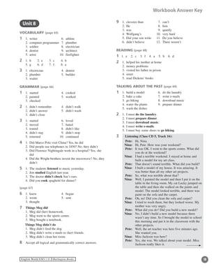 16English World ESO 1 ©B Burlington Books
Workbook Answer Key
	 Unit 8
VOCABULARY (page 65)
1	 1.	 writer	 6.	 athlete
	 2.	 computer programmer 	 7.	 plumber
	 3.	 soldier	 8.	 electrician
	 4.	 dentist	 9.	 architect
	 5.	 artist	 10.	 firefighter
2	 1.	 h	 2.	 e	 3.	 c	 4.	 b
	 5.	 g	 6.	 d	 7.	 f	 8.	 a
3	 1.	 electrician	 4.	 dentist
	 2.	 plumber	 5.	 builder
	 3.	 waiter
GRAMMAR (page 66)
1	 1.	 started	 4.	 cooked
	 2.	 painted	 5.	 worked
	 3.	 checked
2	 1.	 didn’t remember 	 4.	 didn’t walk
	 2.	 didn’t answer	 5.	 didn’t wash
	 3.	 didn’t close
3	 1.	 started	 6.	 loved
	 2.	 moved	 7.	 hated
	 3.	 toured	 8.	 didn’t like
	 4.	 didn’t stay	 9.	 didn’t stop
	 5.	 returned	 10.	 continued
4	 1.	 Did Marco Polo visit China? Yes, he did
	 2.	 Did people use telephones in 1850? No, they didn’t
	 3.	Did Florence Nightingale work in a hospital? Yes, she
did
	 4.	Did the Wright brothers invent the microwave? No, they
didn’t
5	 1.	 The students listened to music yesterday.
	 2.	 Jim studied English last year.
	 3.	 The doctor didn’t check Sue’s ears.
	 4.	 Did you cook spaghetti for dinner?
(page 67)
6	 1.	 knew	 4.	 began
	 2.	 wrote	 5.	 sent
	 3.	 thought
7	 Things Meg did
	 1.	 Meg did (her) homework.
	 2.	 Meg went to the sports centre.
	 3.	 Meg bought a notebook.
Things Meg didn’t do
	 1.	 Meg didn’t feed the dog.
	 2.	 Meg didn’t write e-mails to (her) friends.
	 3.	 Meg didn’t clean her room.
8	 Accept all logical and grammatically correct answers.
9	 1.	 cleverer than	 7.	 can’t
	 2.	 He		 8.	 him
	 3.	 was	 9.	 quietly
	 4.	 Wolfgang’s	 10.	 very hard
	 5.	 Did your son write	 11.	 Do you believe
	 6.	 didn’t believe	 12.	 There weren’t
READING (page 68)
1 1. e 2. c 3. f 4. a 5. b 6. d
2	 1.	 helped his mother at home
	 2.	 money problems
	 3.	 visited his father in prison
	 4.	 sister
	 5.	 read Dickens’ books
TALKING ABOUT THE PAST (page 69)
1	 1.	 build a model	 6.	 do the laundry
	 2.	 bake a cake	 7.	 write e-mails
	 3.	 go hiking	 8.	 download music
	 4.	 water the plants	 9.	 prepare dinner
	 5.	 wash the dishes
2	 1.	 I must do the laundry.
	 2.	 I must prepare dinner.
	 3.	 I must download music.
	 4.	 I must write e-mails.
	 5.	 I must buy some shoes to go hiking.
3 	 Listening (Class CD 5, Track 16):
	 Pete:	 Hi, Nina.
	 Nina:	 Hi, Pete. How was your weekend?
	 Pete:	It was OK. I went to the sports centre. What did
you do at the weekend?
	 Nina:	I had a terrible weekend. I stayed at home and
built a model for my art class.
	 Pete:	 That doesn’t sound terrible. What did you build?
	 Nina:	I built a model of my house. It was amazing. It
was better than all my other art projects.
	 Pete:	 So, what was terrible about that?
	 Nina:	Well, I painted the model and then I put it on the
table in the living room. My cat Lucky jumped on
the table and then she walked on the paints and
model. The model looked terrible, and there was
paint on the sofa and the carpet.
	 Pete:	 Oh, no! Did you clean the sofa and carpet?
	 Nina:	I tried to wash them, but they looked worse. My
mother was very angry.
	 Pete:	 What did you do? Did you build a new model?
	 Nina:	No, I didn’t build a new model because there
wasn’t any time. So I brought the model to school
this morning and put it in the classroom with the
other projects.
	 Pete:	Well, the art teacher was here five minutes ago.
She wanted you.
	 Nina:	 Miss Jackson was here?
	 Pete:	Yes, she was. We talked about your model. Miss
Jackson really likes it.
 