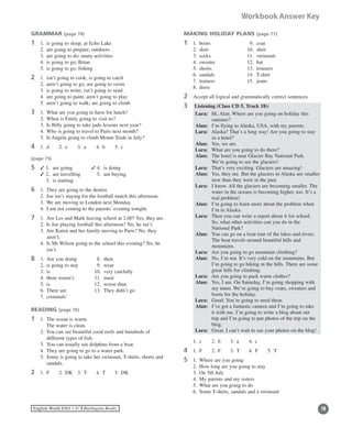 18English World ESO 1 ©B Burlington Books
Workbook Answer Key
GRAMMAR (page 74)
1	 1.	 is going to sleep; at Echo Lake
	 2.	 are going to prepare; outdoors
	 3.	 are going to do; many activities
	 4.	 is going to go; Brian
	 5.	 is going to go; fishing
2	 1.	 isn’t going to cook; is going to catch
	 2.	 aren’t going to go; are going to swim
	 3.	 is going to write; isn’t going to send
	 4.	 are going to paint; aren’t going to play
	 5.	 aren’t going to walk; are going to climb
3	 1.	 What are you going to have for lunch?
	 2.	 When is Emily going to visit us?
	 3.	 Is Billy going to take judo lessons next year?
	 4.	 Who is going to travel to Paris next month?
	 5.	 Is Angela going to climb Mount Teide in July?
4	 1.	 d	 2.	 e	 3.	 a	 4.	 b	 5.	 c
(page 75)
5	 3 1.	 are going 	 3 4.	 is doing
	 3 2.	 are travelling	 5.	 am buying
	 3.	 is starting
6	 1.	 They are going to the dentist.
	 2.	 Joe isn’t staying for the football match this afternoon.
	 3.	 We are moving to London next Monday.
	 4.	 I am not coming to the parents’ evening tonight.
7	 1.	 Are Les and Mark leaving school at 2.00? Yes, they are.
	 2.	 Is Joe playing football this afternoon? No, he isn’t.
	 3.	Are Karen and her family moving to Paris? No, they
aren’t.
	 4.	Is Mr Wilson going to the school this evening? No, he
isn’t.
8	 1.	 Are you doing	 8.	 their
	 2.	 is going to stay	 9.	 wear
	 3.	 is		 10.	 very carefully
	 4.	 there weren’t	 11.	 must
	 5.	 is		 12.	 worse than
	 6.	 There are	 13.	 They didn’t go
	 7.	 criminals’
READING (page 76)
1	 1.	 The ocean is warm.
		 The water is clean.
	 2.	You can see beautiful coral reefs and hundreds of
different types of fish.
	 3.	 You can usually see dolphins from a boat.
	 4.	 They are going to go to a water park.
	 5.	Jenny is going to take her swimsuit, T-shirts, shorts and
sandals.
2	 1.	 F	 2.	 DK	 3.	 T	 4.	 T	 5.	 DK
MAKING HOLIDAY PLANS (page 77)
1	 1.	 boots	 9.	 coat
	 2.	 skirt	 10.	 shirt
	 3.	 socks	 11.	 swimsuit
	 4.	 sweater	 12.	 hat
	 5.	 shorts	 13.	 trousers
	 6.	 sandals	 14.	 T-shirt
	 7.	 trainers	 15.	 jeans
	 8.	 dress
2	 Accept all logical and grammatically correct sentences.
3	 Listening (Class CD 5, Track 18):
	 Lara:	Hi, Alan. Where are you going on holiday this
summer?
	 Alan:	 I’m flying to Alaska, USA, with my parents.
	 Lara:	Alaska? That’s a long way! Are you going to stay
in a hotel?
	 Alan:	 Yes, we are.
	 Lara:	 What are you going to do there?
	 Alan:	The hotel is near Glacier Bay National Park.
We’re going to see the glaciers!
	 Lara:	 That’s very exciting. Glaciers are amazing!
	 Alan:	Yes, they are. But the glaciers in Alaska are smaller
now than they were in the past.
	 Lara:	I know. All the glaciers are becoming smaller. The
water in the oceans is becoming higher, too. It’s a
real problem!
	 Alan:	I’m going to learn more about the problem when
I’m in Alaska.
	 Lara:	Then you can write a report about it for school.
So, what other activities can you do in the
National Park?
	 Alan:	You can go on a boat tour of the lakes and rivers.
The boat travels around beautiful hills and
mountains.
	 Lara:	 Are you going to go mountain climbing?
	 Alan:	No, I’m not. It’s very cold on the mountains. But
I’m going to go hiking in the hills. There are some
great hills for climbing.
	 Lara:	 Are you going to pack warm clothes?
	 Alan:	Yes, I am. On Saturday, I’m going shopping with
my mum. We’re going to buy coats, sweaters and
boots for the holiday.
	 Lara:	 Good. You’re going to need them.
	 Alan:	I’ve got a fantastic camera and I’m going to take
it with me. I’m going to write a blog about our
trip and I’m going to put photos of the trip on the
blog.
	 Lara:	 Great. I can’t wait to see your photos on the blog!
	 1.	 c	 2.	 b	 3.	 a	 4.	 c
4	 1.	 F	 2.	 F	 3.	 T	 4.	 F	 5.	 T
5	 1.	 Where are you going
	 2.	 How long are you going to stay
	 3.	 On 5th July
	 4.	 My parents and my sisters
	 5.	 What are you going to do
	 6.	 Some T-shirts, sandals and a swimsuit
 