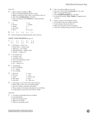 19English World ESO 1 ©B Burlington Books
Workbook Answer Key
(page 78)	
6	 1. 	Julia is going on holiday in May.
	 2.	 We are arriving on Monday at nine o’clock.
	 3.	 First, we packed our bags. Then, we put them in the car.
	 4.	 They had a terrible journey on the bus.
	 5.	Ron is packing his boots because he’s going mountain
climbing.
7	 1.	 in		 6.	 on
	 2.	 because	 7.	 Finally
	 3.	 Kenya	 8.	 ?
	 4.	 real safari	 9.	 ,
	 5.	 We’re	 10.	 are you
8	 1.	 d	 2.	 a	 3.	 b	 4.	 e	 5.	 c
9	 Accept all logical and grammatically correct answers.
CHECK YOUR PROGRESS (page 79)
1	 1.	 c	 2.	 f	 3.	 a	 4.	 e	 5.	 d
	 6.	 j	 7.	 b	 8.	 g	 9.	 i	 10.	h
2	 1.	 Food Items – cheese, rice
	 2.	 School Items – marker, ruler
	 3.	 Adjectives – nice, boring
	 4.	 Household Items – blanket, lamp
	 5.	 Animals – monkey, fox
3	 1.	 isn’t going to go
	 2.	 is going to stay
	 3.	 are going to have
	 4.	 aren’t (are not) going to learn
	 5.	 are going to fly
	 6.	 Are ... going to try
4	 1.	 am preparing
	 2.	 aren’t swimming
	 3.	 Is ... starting
	 4.	 isn’t working
5	 1.	 There are	 6.	 were 	
	 2.	 We went	 7.	 can’t
	 3.	 comes	 8.	 haven’t got
	 4.	 How much	 9.	 Joe’s
	 5.	 taller than	 10.	 There was
6	 1.	 I am going to visit a forest and a lake tomorrow.
	 2.	 Which skirt or dress are you wearing tonight?
	 3.	 Gina isn’t taking a swimsuit to the beach.
	 4.	 We are going see mountains and glaciers on our holiday.
	 5.	 Is Ella going to come to the reef near the island?
(page 80)
7	 1.	 I’m going to Ennerdale Forest in Cumbria
	 2.	 I’m going hiking
	 3.	 Who are you going with
	 4.	 When are you going
	 5.	 What are you going to pack
8	 1. 	We’re travelling to Rome next week.
	 2.	 You can’t swim in the water because it’s very cold.
	 3.	 Bill is coming on Wednesday.
	 4.	 These beautiful mountains are very high.
	 5.	It rained all morning. Then / Finally, it stopped and we
went out.
9	 1.	 Sarah is going to the mountains in July.
	 2.	 I am going to buy new sandals tomorrow.
	 3.	 Is he coming to the desert with us?
	 4.	 What are you going to do this weekend?
	 5.	 They aren’t going to bring swimsuits to the lake.
 