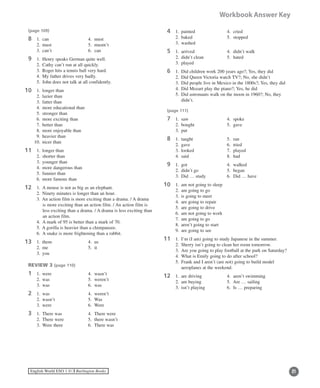 21English World ESO 1 ©B Burlington Books
Workbook Answer Key
(page 109)
8	 1.	 can	 4.	 must
	 2.	 must	 5.	 mustn’t
	 3.	 can’t	 6.	 can
9	 1.	 Henry speaks German quite well.
	 2.	 Cathy can’t run at all quickly.
	 3.	 Roger hits a tennis ball very hard.
	 4.	 My father drives very badly.
	 5.	 John does not talk at all confidently.
0	 1.	 longer than
	 2.	 lazier than
	 3.	 fatter than
	 4.	 more educational than
	 5.	 stronger than
	 6.	 more exciting than
	 7.	 better than
	 8.	 more enjoyable than
	 9.	 heavier than
	 10.	 nicer than
1	 1.	 longer than
	 2.	 shorter than
	 3.	 younger than
	 4.	 more dangerous than
	 5.	 funnier than
	 6.	 more famous than
2	 1.	 A mouse is not as big as an elephant.
	 2.	Ninety minutes is longer than an hour.
	 3.	An action film is more exciting than a drama. / A drama
is more exciting than an action film. / An action film is
less exciting than a drama. / A drama is less exciting than
an action film.
	 4.	 A mark of 95 is better than a mark of 70.
	 5.	A gorilla is heavier than a chimpanzee.
	 6.	 A snake is more frightening than a rabbit.
3	 1.	 them	 4.	 us
	 2.	 me 	 5.	 it
	 3.	 you
REVIEW 3 (page 110)
1	 1.	 were	 4.	 wasn’t
	 2.	 was 	 5.	 weren’t
	 3.	 was	 6.	 was
2	 1.	 was	 4.	 weren’t
	 2.	 wasn’t	 5.	 Was
	 3.	 were	 6.	 Were	
3	 1.	 There was	 4.	 There were
	 2.	 There were	 5.	 there wasn’t
	 3.	 Were there	 6.	 There was
11
11
11
11
4	 1.	 painted	 4.	 cried
	 2.	 baked	 5.	 stopped
	 3.	 washed
5	 1.	 arrived	 4.	 didn’t walk
	 2.	 didn’t clean	 5.	 hated
	 3.	 played
6	 1.	 Did children work 200 years ago?; Yes, they did
	 2.	 Did Queen Victoria watch TV?; No, she didn’t
	 3.	 Did people live in Mexico in the 1800s?; Yes, they did
	 4.	 Did Mozart play the piano?; Yes, he did
	 5.	Did astronauts walk on the moon in 1960?; No, they
didn’t.
(page 111)
7	 1.	 saw	 4.	 spoke
	 2.	 bought	 5.	 gave
	 3.	 put
8	 1.	 taught	 5.	 ran
	 2.	 gave	 6.	 tried
	 3.	 looked	 7.	 played
	 4.	 said	 8.	 had
9	 1.	 got	 4.	 walked
	 2.	 didn’t go	 5.	 began
	 3.	 Did … study	 6.	 Did … have
0	 1.	 am not going to sleep
	 2.	 am going to go
	 3.	 is going to meet
	 4.	 are going to repair
	 5.	 are going to drive
	 6.	 am not going to work
	 7.	 am going to go
	 8.	 aren’t going to start
	 9.	 are going to see
1	 1.	 I’m (I am) going to study Japanese in the summer.
	 2.	 Sherry isn’t going to clean her room tomorrow.
	 3.	 Are you going to play football at the park on Saturday?
	 4.	 What is Emily going to do after school?
	 5.	Frank and I aren’t (are not) going to build model
aeroplanes at the weekend.
2	 1.	 are driving 	 4.	 aren’t swimming
	 2.	 am buying	 5.	 Are … sailing
	 3.	 isn’t playing	 6.	 Is … preparing
11
11
11
 
