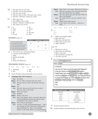 English World ESO 1 ©B Burlington Books
Workbook Answer Key
0	 1.	 The dog’s legs are very long.
	 2.	 The girl’s eyes are big and green.
	 3.	 The cats’ ears are big.
	 4.	 The boy’s hair is short. / The man’s hair is short.
	 5.	 Mr Jones’ / Mr Jones’s house isn’t small.
1	 1.	 Phil’s dog is big.
	 2. 	The children’s hair is long.
	 3.	 Thomas’ / Thomas’s friends are nice.
	 4. 	The avatars’ eyes are red.
2	 1.	 is		 6.	 his
	 2.	 That	 7.	 Torres’
	 3.	 isn’t	 8.	 are
	 4.	 He		 9.	 have got
	 5.	 has got	 10.	 their
READING (page 12)
1	
2	 1.	 The Curious Case of Benjamin Button
	 2.	 a normal, good-looking man
	 3.	 white
	 4.	 blonde and straight
	 5.	 blue
	 6.	 Being John Malkovich
DESCRIBING PEOPLE (page 13)
1	 1. 	f	 2.	 e	 3.	 d	 4.	 a	 5.	 b	 6.	 c
2	 1.	 unfriendly	 3.	 quiet
	 2.	 lazy	 4.	 shy
3	 Accept all logical and grammatically correct answers.
4	 Listening (Class CD 5, Track 2):
	 Lee:	 Hi, Diana!
	 Diana:	 Hi, Lee. Who is that girl with your sister?
	 Lee:	The girl with my sister? The tall girl with long
hair?
	 Diana:	 Yes.
	 Lee:	Oh, that’s the new girl in her class at school.
She’s my sister’s new friend.
	 Diana:	 What’s her name?
	 Lee: 	 Michelle.
	 Diana:	 Where’s she from?
	 Lee:	She’s from Quebec. That’s in Canada. She knows
French and English because they speak French
and English at her school in Quebec.
	 Diana:	 Wow! French and English!
	 Lee:	And she’s a really good basketball player … She’s
got a brother in Year 8. His name is Brad and he
plays 	basketball, too. That’s two basketball
players in one family. Brad is very good-looking!
11
11
11
	 Diana:	 Brad. That’s a nice name. What does he look like?
	 Lee:	Well, he’s got green eyes and curly, brown hair.
He’s tall and thin and very athletic.
	 Diana:	Oh, I love green eyes and curly hair! What’s he
like? Is he friendly?
	 Lee:	He’s quiet, but he’s very nice. And he’s very
clever.
	 Diana:	 What’s his favourite music?
	 Lee:	I don’t know. Let’s ask him … there he is!
Brad … !
	 1.	 T	 2.	 F	 3.	 T	 4.	 T	 5.	 F
5	 1.	 c		 4.	 c
	 2.	 a		 5.	 b
	 3.	 c
6	 1. 	What’s your friend’s name?
	 2.	 How old is she?
	 3.	 What does she look like?
	 4.	 What colour are her eyes?
	 5.	 What’s she like?
(page 14)
7	 1. 	Phil has got a fat cat.
	 2.	 Those boys are unfriendly.	
	 3.	 Rita is a lazy girl.
	 4.	 The men haven’t got big feet.
	 5.	 You aren’t nervous.
8	
	
9	 Accept all logical answers.
0	 Accept all logical and grammatically correct answers.11
Brad Pitt Cate Blanchett Cameron Diaz
1.	He / She is a queen in the film. 4
2.	He / She looks old in the film. 4
3.	He / She has got brown hair in the film. 4
4.	He / She has got red hair in the film. 4
5.	He / She has got brown eyes in the film. 4
6.	He / She is an ugly baby in the film. 4
Subject:
To:Hi Rhonda,
How are you? Have you got this week’s Star Magazine?
It has got a photo of my favourite Spanish celebrity –
Rafael Nadal. He’s very good-looking. He’s tall and athletic
and he’s got dark hair and brown eyes. The magazine has got
an article about Rafael, too. What a great tennis player! He’s
confident and hard-working. I think he’s fantastic!
Bye!
Sue
Rhonda@gomail.com
Rafael
To:
Subject:
Adjectives before a noun Adjectives after the verb to be
favourite good-looking
Spanish tall
dark athletic
brown confident
great hard-working
fantastic
 