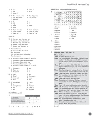 English World ESO 1 ©B Burlington Books
Workbook Answer Key
2	 1.	 a; T	 4.	 some; F
	 2.	 a; F	 5.	 an; F
	 3.	 some; T
3	 1.	 The woman; some 	 4.	 The shop; some
	 2.	 The shop; some	 5.	 The girl; any
	 3.	 Sam; any
4	 1.	 The	 5.	 an
	 2.	 any	 6.	 a
	 3.	 some	 7.	 some
	 4.	 some
5	 1.	 There are some	 4.	 There aren’t any
	 2.	 There is some	 5.	 There are some
	 3.	 There isn’t a 	 6.	 There isn’t an
(page 19)
6	 1.	 Are there any; Yes, there are.
	 2.	 Is there any; No, there isn’t.
	 3.	 Are there any; Yes, there are.
	 4.	 Is there a; No, there isn’t.
	 5.	 Is there any; Yes, there is.
7 Possible Answers
	 Is there a steak in the salad?
	 No, there isn’t.
	 Are there any apples in the salad?
	 No, there aren’t.
8	 1.	 How much; There is a kilo of chocolate.
	 2.	 How many; There are three steaks.
	 3.	 How many; There is one egg.
	 4.	 How many; There are two fish.
	 5.	 How much; There is a kilo of ice cream.
9 1.	 How much	 4.	 any
	 2.	 There are	 5.	 a
	 3.	 there isn’t	 6.	 an
0	 1.	 This	 5.	 are
	 2.	 Tessa’s	 6.	 How much
	 3.	 hasn’t got	 7.	 some
	 4.	 their	 8.	 Are
1	 1.	 have we got	 6.	 I have
	 2.	 an		 7.	 is
	 3.	 have got some	 8.	 Are there
	 4.	 are	 9.	 There is
	 5.	 any	 10.	 there are
READING (page 20)
1
2 1.	 T	 2.	 F	 3.	 T	 4.	 T	 5.	 DK	 6.	 F 	
11
11
B N G W I U P E R U V I A N
S W E D I S H X X I F R D F
M I R U S I A N X R C I E R
E L M P X J A P A N E S E E
T H A I M Y R W Z S U H Q N
E K N S D C H I L E A N M C
M U G L A P A Y O S F C D H
PERSONAL INFORMATION (page 21)
1
	 1.	 French	 5.	 Swedish
	 2.	 Irish	 6.	 Peruvian
	 3.	 German	 7.	 Thai
	 4.	 Chilean	 8.	 Japanese
2	 1.	 German	 4.	 Spanish
	 2.	 France	 5.	 Ireland
	 3.	 Japan	 6.	 Thai
3	 1.	 France
	 2.	 French
	 3.	 French
	 4.	 Germany
	 5.	 German
	 6.	 German
4	 Listening (Class CD 5, Track 4):	
	 Mum:	 Hi, Tom.
	 Tom:	 Hi, Mum. Where are you?
	 Mum:	I’m in the Japanese supermarket. You know – the
market with all the Japanese food. Do you want
teriyaki fish for dinner? Your father loves teriyaki
fish.
	 Tom:	Erm, no, thank you. I don’t like fish. Are sausages
Japanese? I want sausages with beans and potatoes
for dinner.
	 Mum:	They haven’t got any sausages here, but there are
some beans and potatoes. There’s some sushi, too.
	 Tom:	 I don’t like sushi. Is there any chicken with rice?
	 Mum:	No, sorry, there isn’t any chicken with rice. But
they’ve got chicken with corn.
	 Tom:	 I don’t like corn. Is there any pizza?
	 Mum:	Tom, pizza isn’t Japanese! But there is a pizza
restaurant in the street. What type of pizza do you
want?
	 Tom:	 Pizza with onions and tomatoes is my favourite.
	 Mum:	 OK. How many people are there for dinner today?
	 Tom:	I’ve got a friend here. His name is Pierre and he’s
from France. Dad’s here, too, so that’s four of us.
	 Mum:	 What type of pizza does Pierre like?
	 Tom:	What type of pizza do you like, Pierre? He likes
pizza with onions and tomatoes, too. Oh, Mum, are
there any strawberries for dessert?
	 Mum:	Yes, there’s a basket of strawberries at home.
There’s some ice cream, too.
	 Tom:	Mmm, ice cream and strawberries! Delicious!
Thanks, Mum. See you soon.
2, 4, 6, 7
Pancake Tuesday Easter
1.	There are races.
2.	There are games.
3.	It is on the day before Lent.
4.	 People give eggs to their friends.
5.	It is a tradition in England.
3
3
3
3
3
3
3
 