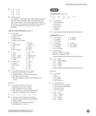 English World ESO 1 ©B Burlington Books
Workbook Answer Key
8	 1.	 at	 5.	 on
	 2.	 in	 6.	 at
	 3.	 At	 7.	 in
	 4.	 at	 8.	 in
9	 Possible Answer
	Lucy Adams is a pet-washer. She washes people’s dogs and
cats. She works on Monday, Wednesday and Friday. She
starts work at 10.00 in the morning and finishes at 6.00 in
the evening. In the morning, she washes the dogs and in the
evening, she washes the cats. Lucy doesn’t work in
December.
CHECK YOUR PROGRESS (page 31)
1	 1.	 lion, tiger
	 2.	 mouse, mosquito
	 3.	 sheep, cow
	 4.	 hamster, rabbit
	 5.	 get up, have breakfast
2 	1.	 eyes	 6.	 pencil
	 2.	 tomato sauce	 7.	 Swedish
	 3.	 lazy	 8.	 dark
	 4.	 cow	 9.	 parents
	 5.	 have a shower	 10.	 sugar
3 	 1.	 eats	 6.	 do … feed
	 2.	 sleeps	 7.	 give
	 3.	 does … weigh	 8.	 doesn’t want
	 4.	 doesn’t weigh	 9.	 don’t like
	 5.	 weighs	 10.	 eat
4	 1.	 haven’t got	 6. 	These
2. 	Is there	 7. 	she
3. 	How many	 8. 	girl’s
4. 	is		 9.	 some
5.	 Her	 10.	 the
5	 1.	 I usually feed the dog in the evening.
	 2.	 We don’t often see foxes or wolves.
	 3.	 I sometimes have a shower in the morning.
	 4.	 The sheep rarely come here.
	 5.	Does the chimpanzee usually have breakfast at 10
o’clock?
(page 32)
6	 1.	 I usually go to bed at 11 o’clock.
	 2.	 What do you do in the evenings?
	 3.	 What programmes do you watch?
	 4.	 How often do you watch sport programmes?
	 5.	 I usually do homework in the afternoons.
7	 1.	 in	 2.	 at	 3.	 on	 4.	 at	 5.	 in
8	 1.	 Lisa gets up at 8 o’clock in the morning.
	 2.	 John does sport on Tuesdays and Thursdays.
	 3.	 Snakes eat mice.
	 4.	 I usually go to bed late on Saturdays.
	 5.	 The film starts at 7 o’clock.
	 Unit 4
VOCABULARY (page 33)
1	 1. e	 2.	 d	 3.	 f	 4.	 i	 5.	 b
	 6. g	 7.	 a	 8.	 h	 9.	 c
2	 1.	 supermarket
	 2.	 swimming pool
	 3.	 post office
	 4.	 sports centre
	 5.	 hospital
	 6.	 museum
3	 Accept all logical and grammatically correct answers.
GRAMMAR (page 34)
1	 1.	 am studying 	 4.	 is walking
	 2.	 is working	 5.	 are doing
	 3.	 are playing
2	 1.	 is listening	 5.	 is eating
	 2.	 isn’t talking	 6.	 isn’t reading
	 3.	 is holding	 7.	 are waiting
	 4.	 aren’t looking
3	 Possible Answers
	 Pam isn’t eating an ice cream.
	 Marcie isn’t talking to Diego.
	 Accept all logical and grammatically correct answers.
4	 1.	 are ... doing
	 2.	 Is ... teacher helping
	 3.	 are ... sitting
	 4.	 Is ... visiting
	 5.	 Are ... using
	 Accept all logical and grammatically correct answers.
(page 35)
5	 1.	 is visiting
	 2.	 play
	 3.	 don’t meet
	 4.	 are waiting
	 5.	 isn’t listening
6	 1.	 is buying; loves
	 2.	 doesn’t work; isn’t coming
	 3.	 am doing; don’t understand
	 4.	 am going; wants
	 5.	 have; are eating
7	 1.	 Do ... walk
	 2.	 Are ... wearing
	 3.	 does ... teach
	 4.	 Is ... starting
	 5.	 are ... looking
 
