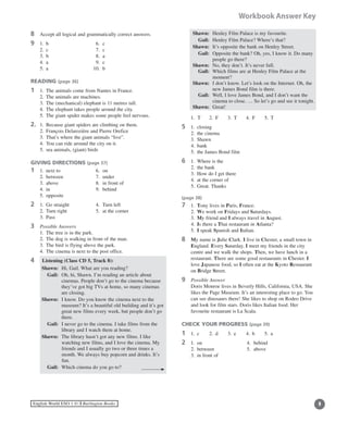 English World ESO 1 ©B Burlington Books
Workbook Answer Key
8	 Accept all logical and grammatically correct answers.
9	 1.	 b	 	 6.	 c 	
	 2.	 c		 7.	 c
	 3.	 b		 8.	 a
	 4.	 a		 9.	 c
	 5.	 a		 10.	 b
READING (page 36)
1	 1.	 The animals come from Nantes in France.
	 2.	 The animals are machines.
	 3.	 The (mechanical) elephant is 11 metres tall.
	 4.	 The elephant takes people around the city.
	 5.	 The giant spider makes some people feel nervous.
2.	 1.	 Because giant spiders are climbing on them.
	 2.	 François Delarozière and Pierre Orefice
	 3.	 That’s where the giant animals “live”.
	 4.	 You can ride around the city on it.
	 5.	 sea animals, (giant) birds
GIVING DIRECTIONS (page 37)
1	 1.	 next to	 6.	 on
	 2.	 between	 7.	 under
	 3.	 above	 8.	 in front of
	 4.	 in		 9.	 behind
	 5.	 opposite
2	 1.	 Go straight	 4.	 Turn left
	 2.	 Turn right 	 5.	 at the corner
	 3.	 Pass
3	 Possible Answers
	 1.	 The tree is in the park.
	 2.	 The dog is walking in front of the man.
	 3.	 The bird is flying above the park.
	 4.	 The cinema is next to the post office.
4 Listening (Class CD 5, Track 8):
	 Shawn:	 Hi, Gail. What are you reading?
	 Gail:	Oh, hi, Shawn. I’m reading an article about
cinemas. People don’t go to the cinema because
they’ve got big TVs at home, so many cinemas
are closing.
	 Shawn:	I know. Do you know the cinema next to the
museum? It’s a beautiful old building and it’s got
great new films every week, but people don’t go
there.
	 Gail:	I never go to the cinema. I take films from the
library and I watch them at home.
	 Shawn:	The library hasn’t got any new films. I like
watching new films, and I love the cinema. My
friends and I usually go two or three times a
month. We always buy popcorn and drinks. It’s
fun.
	 Gail:	 Which cinema do you go to?
	 Shawn:	 Henley Film Palace is my favourite.
	 Gail:	 Henley Film Palace? Where’s that?
	 Shawn:	 It’s opposite the bank on Henley Street.
	 Gail:	Opposite the bank? Oh, yes, I know it. Do many
people go there?
	 Shawn:	 No, they don’t. It’s never full.
	 Gail:	Which films are at Henley Film Palace at the
moment?
	 Shawn:	I don’t know. Let’s look on the Internet. Oh, the
new James Bond film is there.
	 Gail:	Well, I love James Bond, and I don’t want the
cinema to close. … So let’s go and see it tonight.
	 Shawn:	 Great!
	 1. T	 2.	 F	 3.	 T	 4.	 F	 5.	 T
5	 1.	 closing
	 2.	 the cinema
	 3.	 Shawn
	 4.	 bank
	 5.	 the James Bond film
6	 1.	 Where is the
	 2.	 the bank
	 3.	 How do I get there
	 4.	 at the corner of
	 5.	 Great. Thanks
(page 38)
7	 1.	 Tony lives in Paris, France.
	 2.	 We work on Fridays and Saturdays.
	 3.	 My friend and I always travel in August.
	 4.	 Is there a Thai restaurant in Atlanta?
	 5.	 I speak Spanish and Italian.
8	My name is Julie Clark. I live in Chester, a small town in
England. Every Saturday, I meet my friends in the city
centre and we walk the shops. Then, we have lunch in a
restaurant. There are some good restaurants in Chester. I
love Japanese food, so I often eat at the Kyoto Restaurant
on Bridge Street.
9	 Possible Answer
	Doris Monroe lives in Beverly Hills, California, USA. She
likes the Page Museum. It’s an interesting place to go. You
can see dinosaurs there! She likes to shop on Rodeo Drive
and look for film stars. Doris likes Italian food. Her
favourite restaurant is La Scala.
CHECK YOUR PROGRESS (page 39)
1	 1.	 c	 2.	 d	 3.	 e	 4.	 b	 5.	 a
2	 1.	 on		 4.	 behind
	 2.	 between	 5.	 above
	 3.	 in front of
 