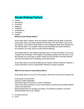 Acute KidneyFailure
● Causes
● Risk factors
● Symptoms
● Diagnosis
● Treatment
● Complications
● Prevention
● Outlook
What is acute kidney failure?
Acute kidney failure happens when your kidneys suddenly lose the ability to eliminate
excess salts, fluids, and waste materials from the blood. This elimination is the core of
your kidneys’ main function. Body fluids can rise to dangerous levels when kidneys lose
their filtering ability. The condition will also cause electrolytes and waste material to
accumulate in your body, which can also be life-threatening.
Acute kidney failure is also called acute kidney injury or acute renal failure. It’s common
in people who are already in the hospital. It may develop rapidly over a few hours. It can
also develop over a few days to weeks. People who are critically ill and need intensive
care have the highest risk of developing acute kidney failure.
Acute kidney failure can be life-threatening and requires intensive treatment. However, it
may be reversible. If you’re in good health otherwise, recovery is possible.
What are the causes of acute kidney failure?
Acute kidney failure can occur for many reasons. Among the most common reasons are:
acute tubular necrosis (ATN)
severe or sudden dehydration
toxic kidney injury from poisons or certain medications
autoimmune kidney diseases, such as acute nephritic syndrome and interstitial nephritis
urinary tract obstruction
Reduced blood flow can damage your kidneys. The following conditions can lead to
decreased blood flow to your kidneys:
● low blood pressure
● burns
 