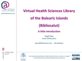 Virtual Health Sciences Library
of the Balearic Islands
(Bibliosalut)
A little introduction
www.bibliosalut.com
Virgili Páez
Head of Bibliosalut
vpaez@bibliosalut.com - @virgilipaez
International Round-Table on Health Science Libraries: online or on paper?
3th April 2018, Central Scientific Medical Library, Moscow
 