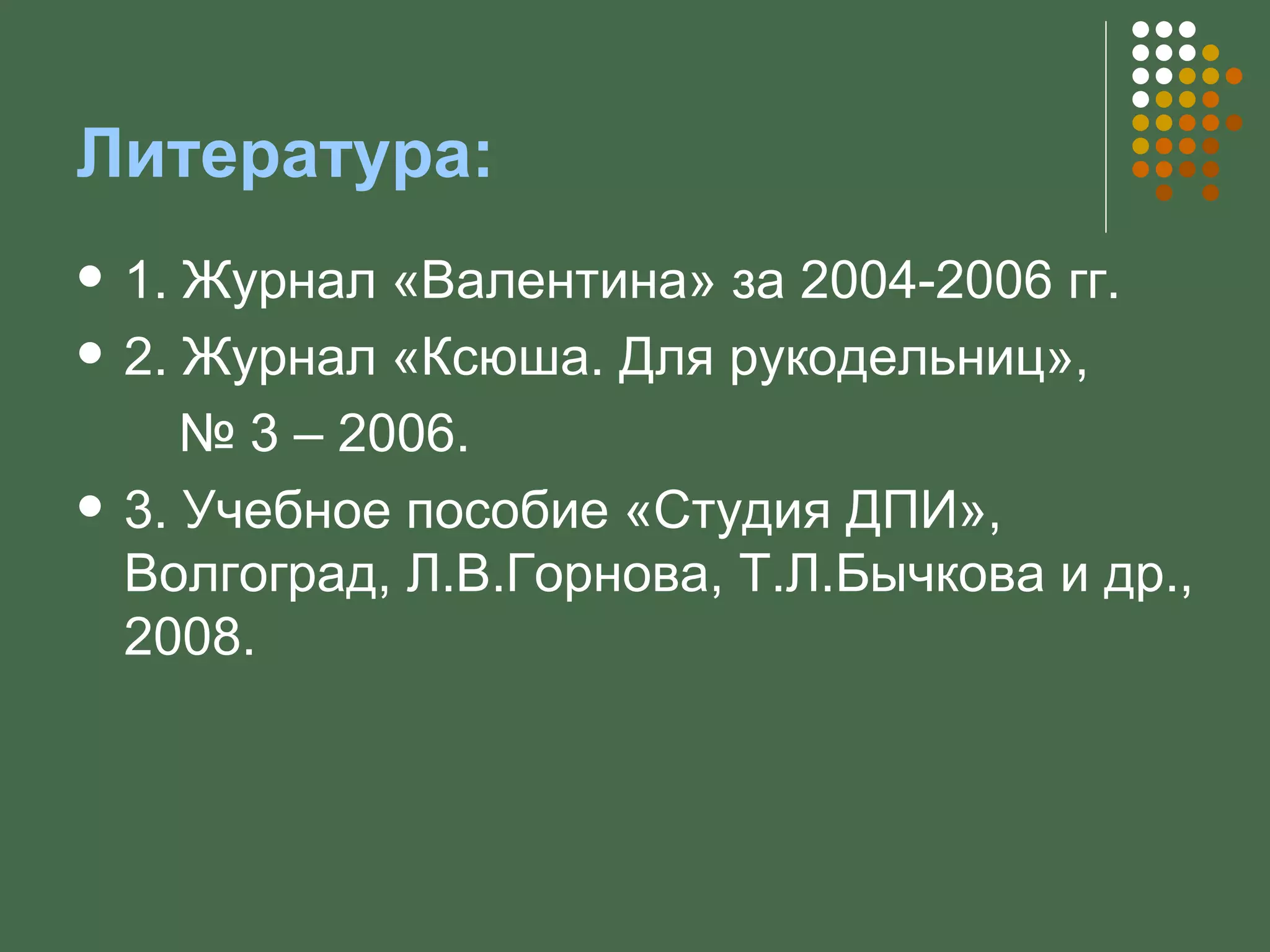 Литература:
   1. Журнал «Валентина» за 2004-2006 гг.
   2. Журнал «Ксюша. Для рукодельниц»,
       № 3 – 2006.
   3. Учебное пособие «Студия ДПИ»,
    Волгоград, Л.В.Горнова, Т.Л.Бычкова и др.,
    2008.
 