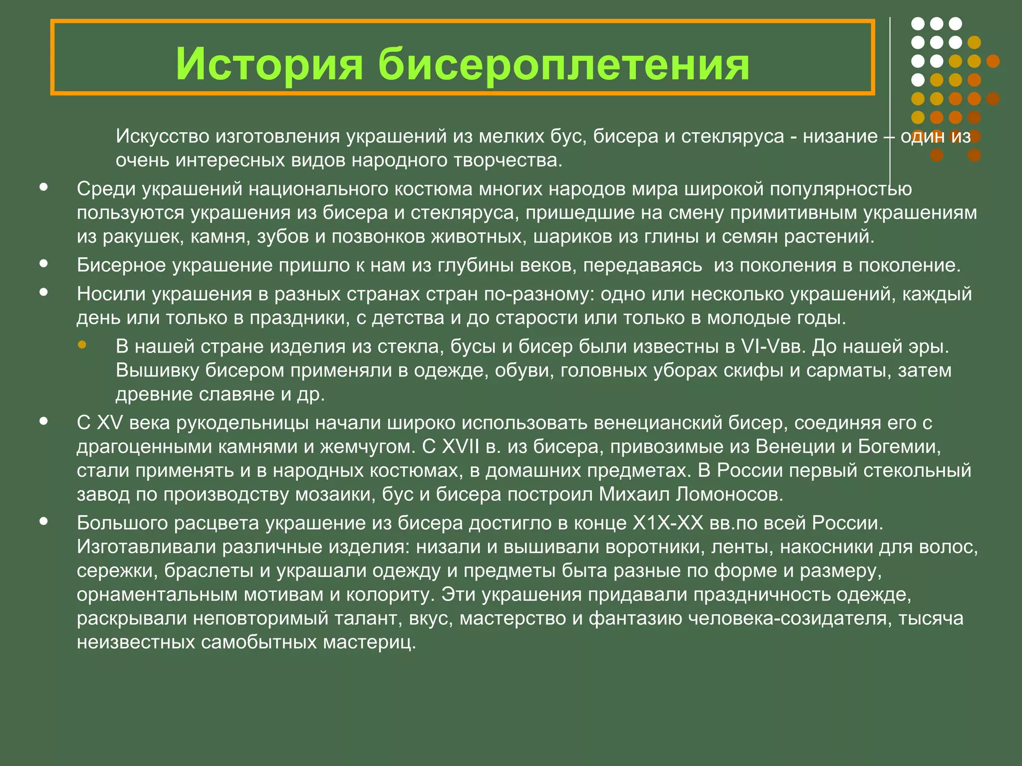 История бисероплетения
        Искусство изготовления украшений из мелких бус, бисера и стекляруса - низание – один из
        очень интересных видов народного творчества.
   Среди украшений национального костюма многих народов мира широкой популярностью
    пользуются украшения из бисера и стекляруса, пришедшие на смену примитивным украшениям
    из ракушек, камня, зубов и позвонков животных, шариков из глины и семян растений.
   Бисерное украшение пришло к нам из глубины веков, передаваясь из поколения в поколение.
   Носили украшения в разных странах стран по-разному: одно или несколько украшений, каждый
    день или только в праздники, с детства и до старости или только в молодые годы.
       В нашей стране изделия из стекла, бусы и бисер были известны в VI-Vвв. До нашей эры.
        Вышивку бисером применяли в одежде, обуви, головных уборах скифы и сарматы, затем
        древние славяне и др.
   С ХV века рукодельницы начали широко использовать венецианский бисер, соединяя его с
    драгоценными камнями и жемчугом. С ХVII в. из бисера, привозимые из Венеции и Богемии,
    стали применять и в народных костюмах, в домашних предметах. В России первый стекольный
    завод по производству мозаики, бус и бисера построил Михаил Ломоносов.
   Большого расцвета украшение из бисера достигло в конце Х1Х-ХХ вв.по всей России.
    Изготавливали различные изделия: низали и вышивали воротники, ленты, накосники для волос,
    сережки, браслеты и украшали одежду и предметы быта разные по форме и размеру,
    орнаментальным мотивам и колориту. Эти украшения придавали праздничность одежде,
    раскрывали неповторимый талант, вкус, мастерство и фантазию человека-созидателя, тысяча
    неизвестных самобытных мастериц.
 