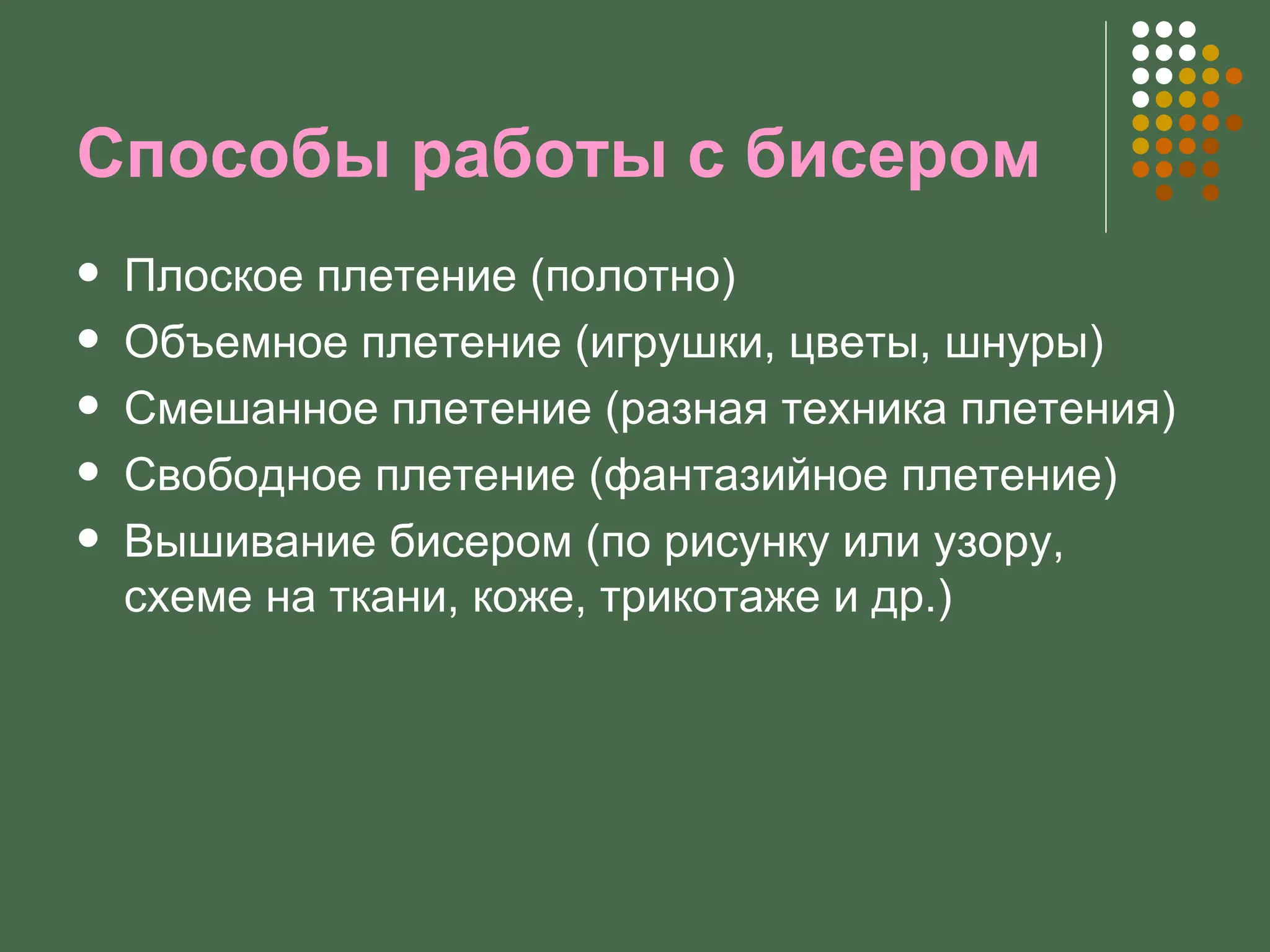 Способы работы с бисером
   Плоское плетение (полотно)
   Объемное плетение (игрушки, цветы, шнуры)
   Смешанное плетение (разная техника плетения)
   Свободное плетение (фантазийное плетение)
   Вышивание бисером (по рисунку или узору,
    схеме на ткани, коже, трикотаже и др.)
 