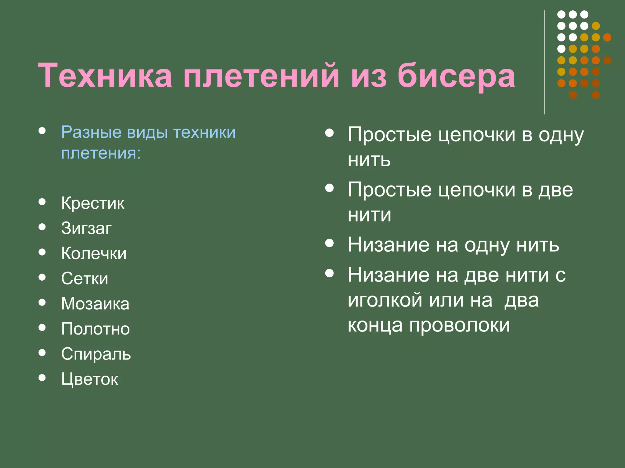 Техника плетений из бисера
   Разные виды техники      Простые цепочки в одну
    плетения:                 нить
                             Простые цепочки в две
   Крестик
                              нити
   Зигзаг
   Колечки
                             Низание на одну нить
   Сетки                    Низание на две нити с
   Мозаика                   иголкой или на два
   Полотно                   конца проволоки
   Спираль
   Цветок
 