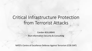Critical Infrastructure Protection
from Terrorist Attacks
Candan BOLUKBAS
BGA Information Security & Consulting
NATO's Centre of Excellence Defense Against Terrorism (COE-DAT)
 