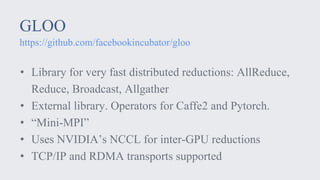 GLOO
https://github.com/facebookincubator/gloo
• Library for very fast distributed reductions: AllReduce,
Reduce, Broadcast, Allgather
• External library. Operators for Caffe2 and Pytorch.
• “Mini-MPI”
• Uses NVIDIA’s NCCL for inter-GPU reductions
• TCP/IP and RDMA transports supported
 