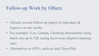 Follow-up Work by Others
• Already several follow-up papers to reproduce &
improve on our results
• For example: You, Gitman, Ginsburg demonstrate using
batch size up to 32K (using layer-wise adaptive learning
rate)
• Alternatives to GPUs, such as Intel Xeon Phis
 