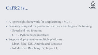 • A lightweight framework for deep learning / ML / ..
• Primarily designed for production use cases and large-scale training
• Speed and low footprint
• C++ / Python based interfaces
• Supports deployment on multiple platforms
• Linux, Mac, iOS, Android and Windows
• IoT devices, Raspberry Pi, Tegra X1, ...
Caffe2 is...
5
 