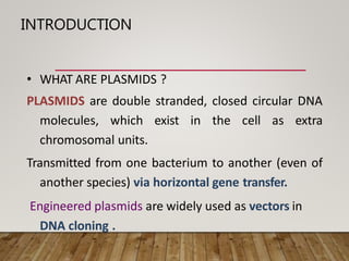 INTRODUCTION
• WHAT ARE PLASMIDS ?
PLASMIDS are double stranded, closed circular DNA
molecules, which exist in the cell as extra
chromosomal units.
Transmitted from one bacterium to another (even of
another species) via horizontal gene transfer.
Engineered plasmids are widely used as vectors in
DNA cloning .
 