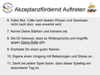 Akzeptanzfördernd Auftreten
6. Habe Mut. Calle nach besten Wissen und Gewissen,
   nicht nach dem, was erwartet wird.

7. Kenne Deine Stärken und trainiere sie.

8. Sei Dir bewusst, dass es Widersprüche und Angriffe
   gegen Deine Rolle gibt.

9. Erarbeite Dir einen guten Namen.

10. Eigene einen Umgang mit Belastungen und Stress an.

11. Denk bei jedem Spiel daran, dass dieser Spieltag ein
  besonderer Tag ist.
 