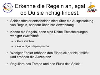 Erkenne die Regeln an, egal
       ob Du sie richtig findest.
• Schiedsrichter entscheiden nicht über die Ausgestaltung
  von Regeln, sondern über ihre Anwendung.

• Kenne die Regeln, dann sind Deine Entscheidungen
  weniger zweifelhaft!
   – > klare Zeichen
   – > eindeutige Körpersprache

• Weniger Fehler erhöhen den Eindruck der Neutralität
  und erhöhen die Akzeptanz

• Reguliere das Tempo und den Fluss des Spiels.
 