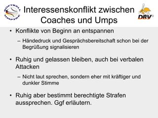 Interessenskonflikt zwischen
         Coaches und Umps
• Konflikte von Beginn an entspannen
  – Händedruck und Gesprächsbereitschaft schon bei der
    Begrüßung signalisieren

• Ruhig und gelassen bleiben, auch bei verbalen
  Attacken
  – Nicht laut sprechen, sondern eher mit kräftiger und
    dunkler Stimme

• Ruhig aber bestimmt berechtigte Strafen
  aussprechen. Ggf erläutern.
 